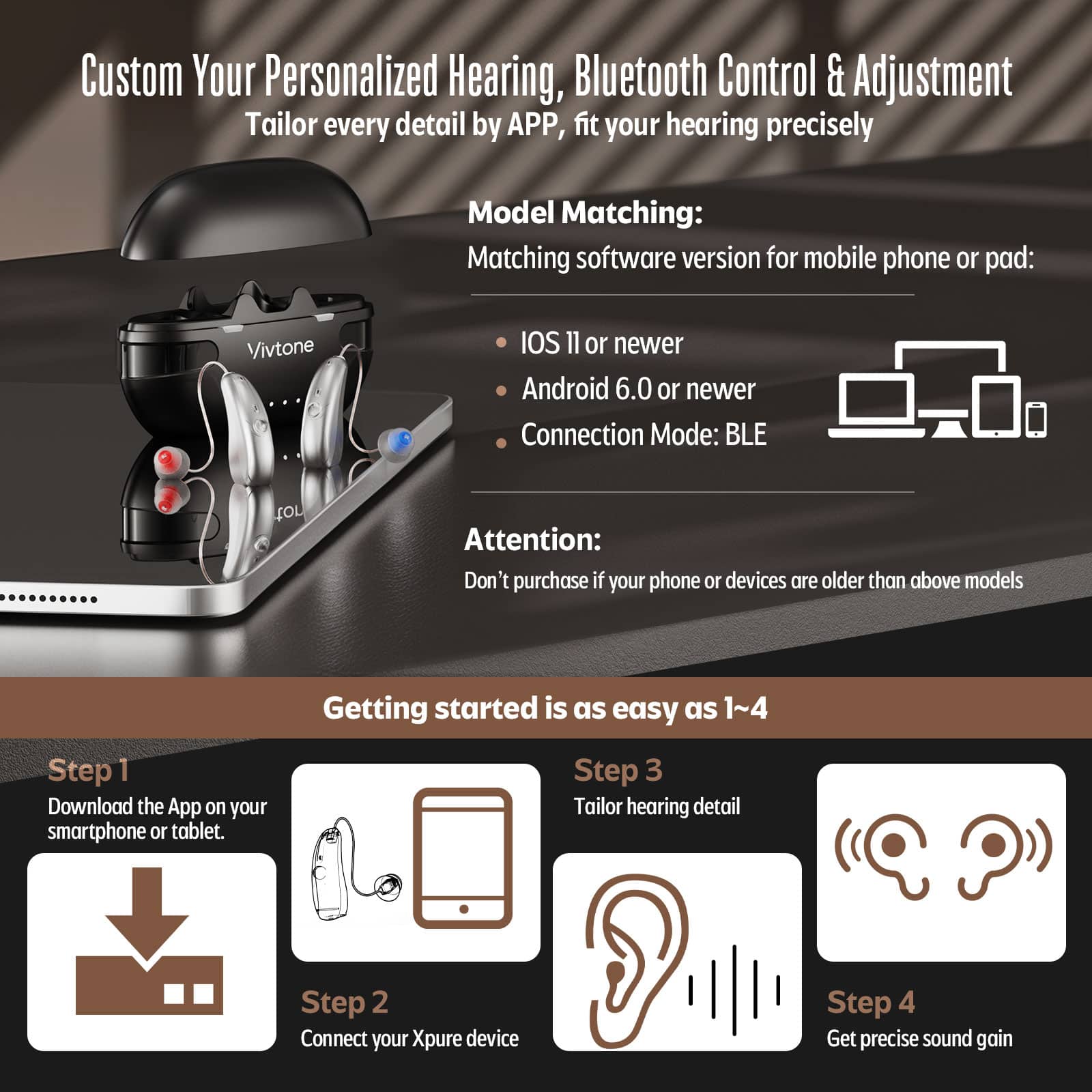 Custom Your Personalized Hearing, Bluetooth Control & Adjustment Tailor every detail by APP, fit your hearing precisely
Model Matching:
Matching software version for mobile phone or pad:
Vivtone
IOS 11 or newer
Android 6.0 or newer
Connection Mode: BLE
Attention:
Don't purchase if your phone or devices are older than above models
Getting started is as easy as 1~4
Step 1 Download the App on your smartphone or tablet.
Step 2 Connect your Xpure device
Step 3 Tailor hearing detail
Step 4 Get precise sound gain