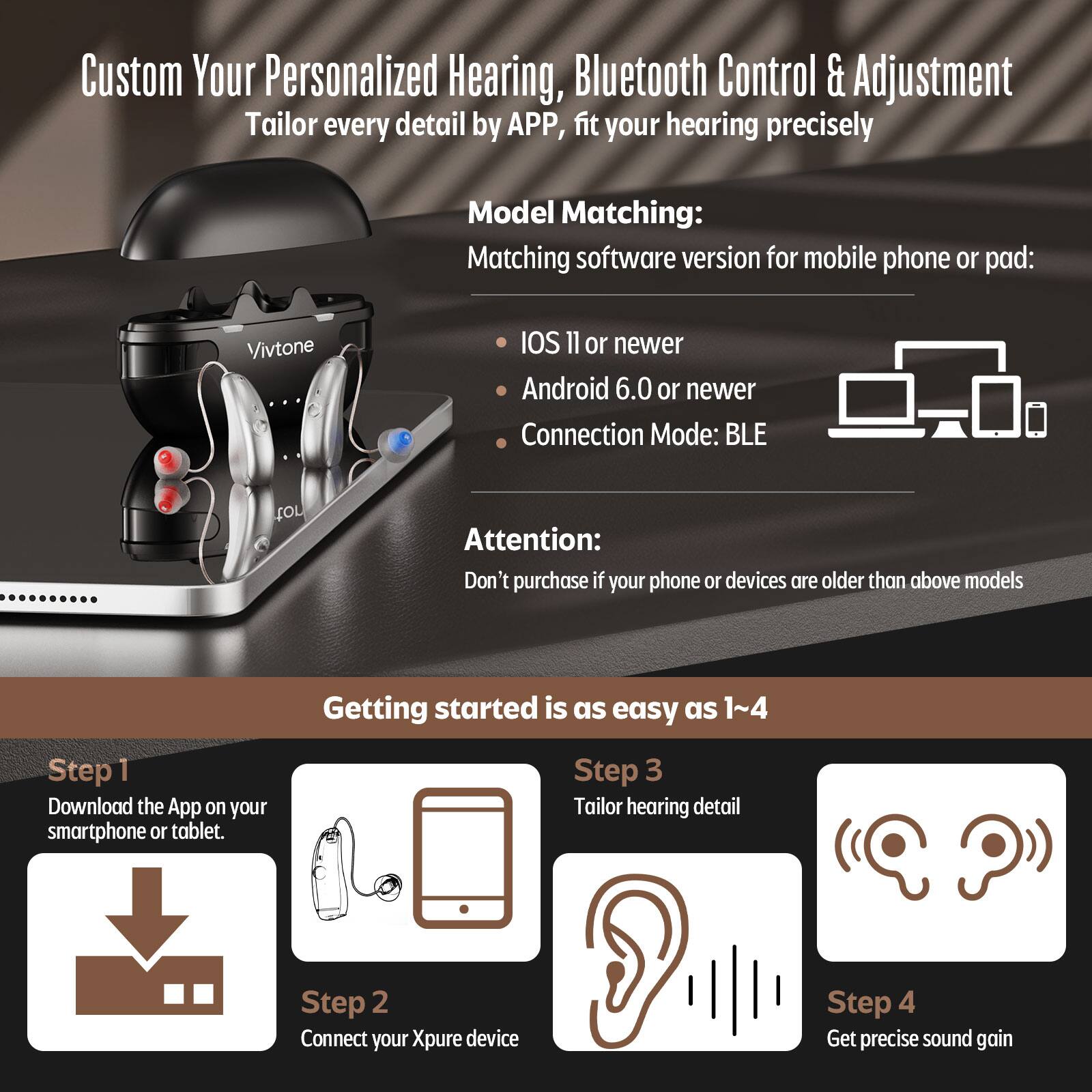 Custom Your Personalized Hearing, Bluetooth Control & Adjustment Tailor every detail by APP, fit your hearing precisely

Model Matching:
Matching software version for mobile phone or pad:
Vivtone
IOS 11 or newer
Android 6.0 or newer
Connection Mode: BLE

Attention:
Don't purchase if your phone or devices are older than above models

Getting started is as easy as 1~4
Step 1 Download the App on your smartphone or tablet.
Step 2 Connect your Xpure device
Step 3 Tailor hearing detail
Step 4 Get precise sound gain