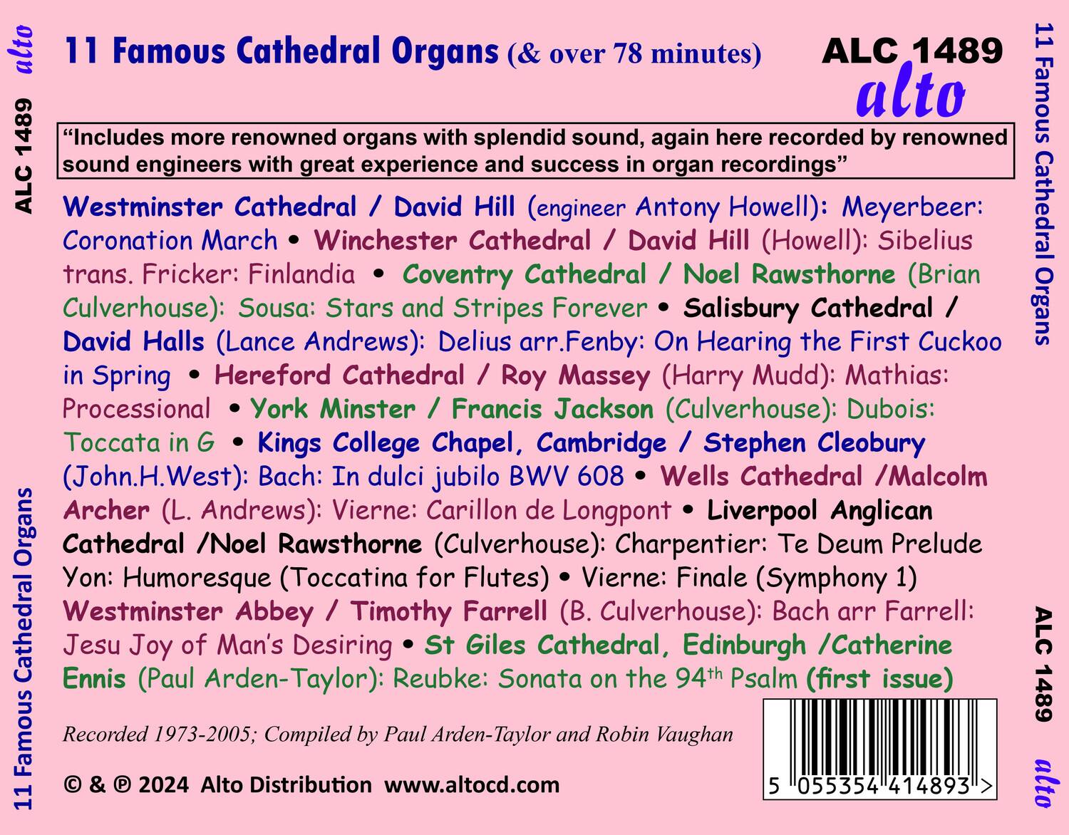 11 Famous Cathedral Organs (& over 78 minutes)  
ALC 1489 alto  

"Includes more renowned organs with splendid sound, again here recorded by renowned sound engineers with great experience and success in organ recordings"  

Westminster Cathedral / David Hill (engineer Antony Howell): Meyerbeer: Coronation March • Winchester Cathedral / David Hill (Howell): Sibelius trans. Fricker: Finlandia • Coventry Cathedral / Noel Rawsthorne (Brian Culverhouse): Sousa: Stars and Stripes Forever • Salisbury Cathedral / Roy Massey (Harry Mudd): Mathias: Processional • York Minster / Francis Jackson (Culverhouse): Dubois: Toccata in G • Kings College Chapel, Cambridge / Stephen Cleobury (John.H.West): Bach: In dulci jubilo BWV 608 • Wells Cathedral / Malcolm Archer (L. Andrews): Vierne: Carillon de Longpont • Liverpool Anglican Cathedral / Noel Rawsthorne (Culverhouse): Charpentier: Te Deum Prelude Yon: Humoresque (Toccata for Flutes) • Vierne: Finale (Symphony 1) • Westminster Abbey / Timothy Farrell