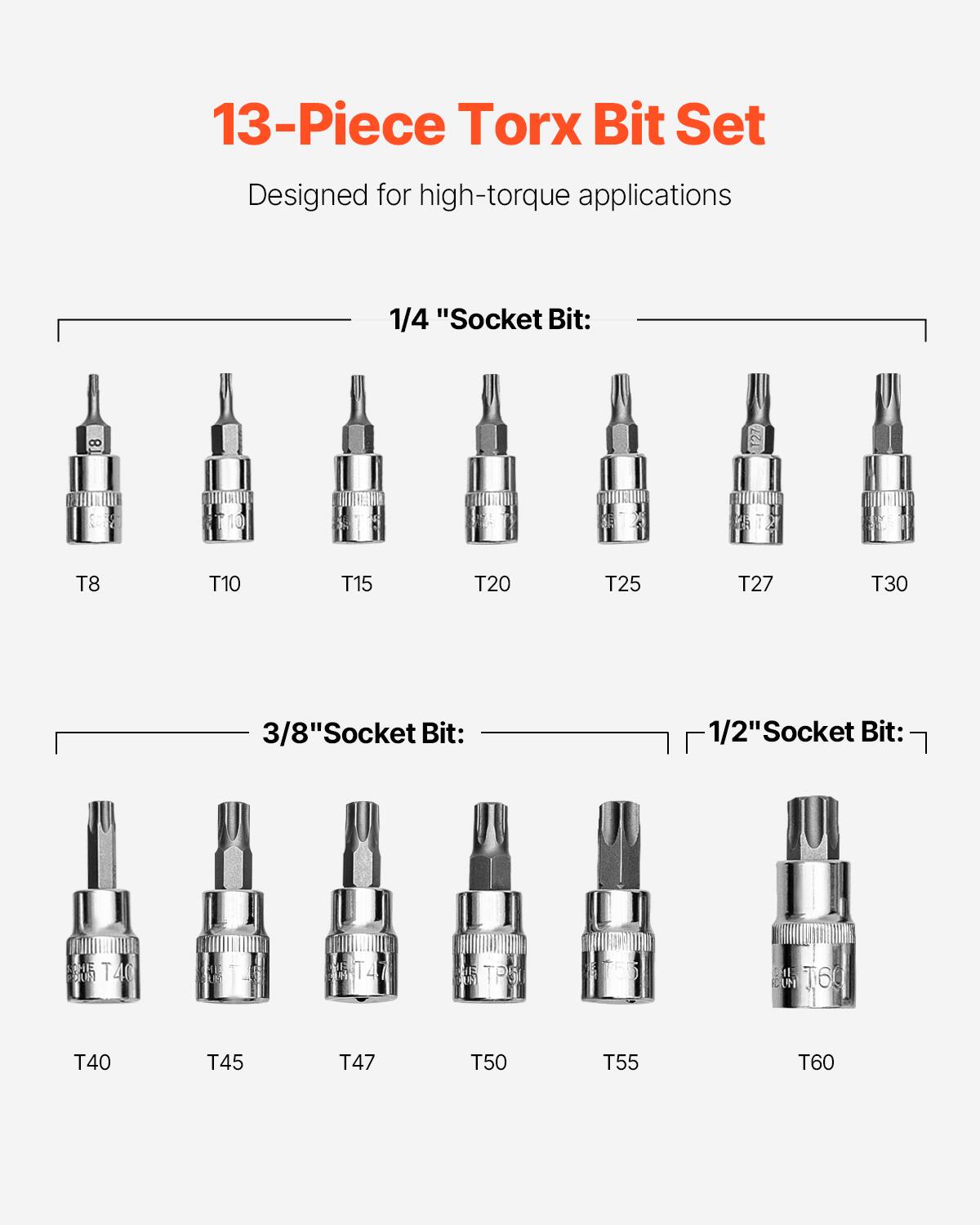 13-Piece Torx Bit Set  
Designed for high-torque applications  

1/4" Socket Bit:  
T8 T10 T15 T20 T25 T27 T30  

3/8" Socket Bit:  
T40 T45 T47 T50 T55 T60  

1/2" Socket Bit:  
T40 T45 T47 T50 T55 T60