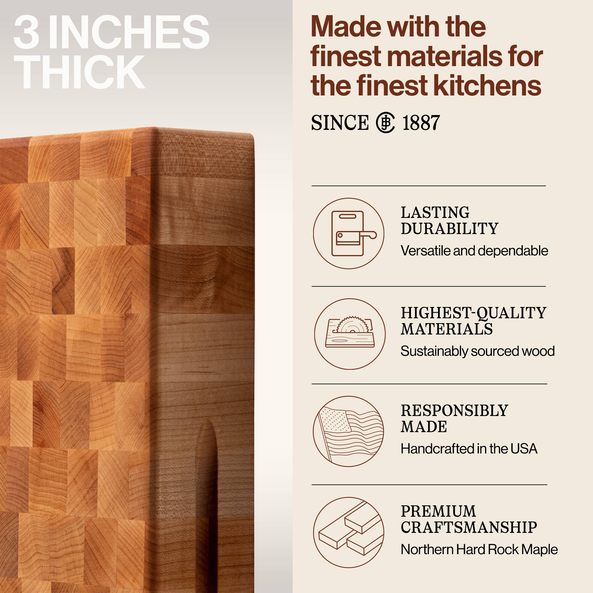 3 INCHES THICK

Made with the finest materials for the finest kitchens SINCE 1887

LASTING DURABILITY
Versatile and dependable

HIGHEST-QUALITY MATERIALS
Sustainably sourced wood

RESPONSIBLY MADE
Handcrafted in the USA

PREMIUM CRAFTSMANSHIP
Northern Hard Rock Maple