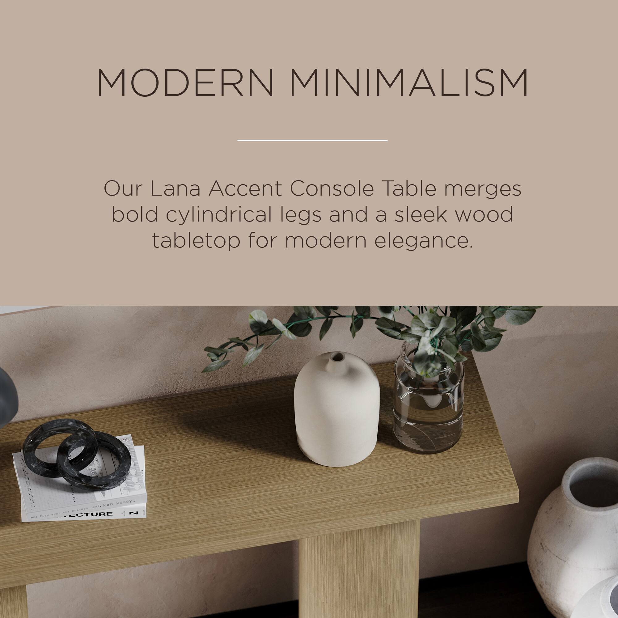 MODERN MINIMALISM

Our Lana Accent Console Table merges bold cylindrical legs and a sleek wood tabletop for modern elegance.