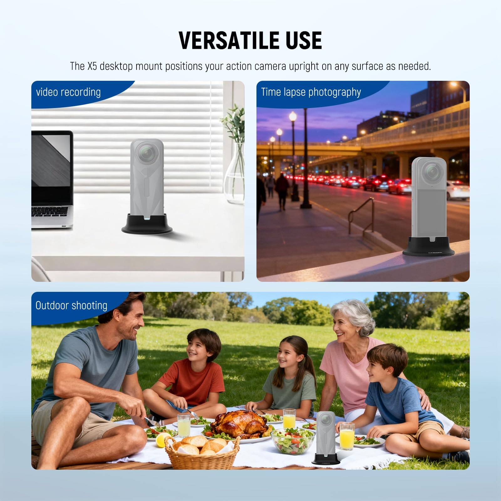 VERSATILE USE

The X5 desktop mount positions your action camera upright on any surface as needed.

- video recording
- Time lapse photography
- Outdoor shooting