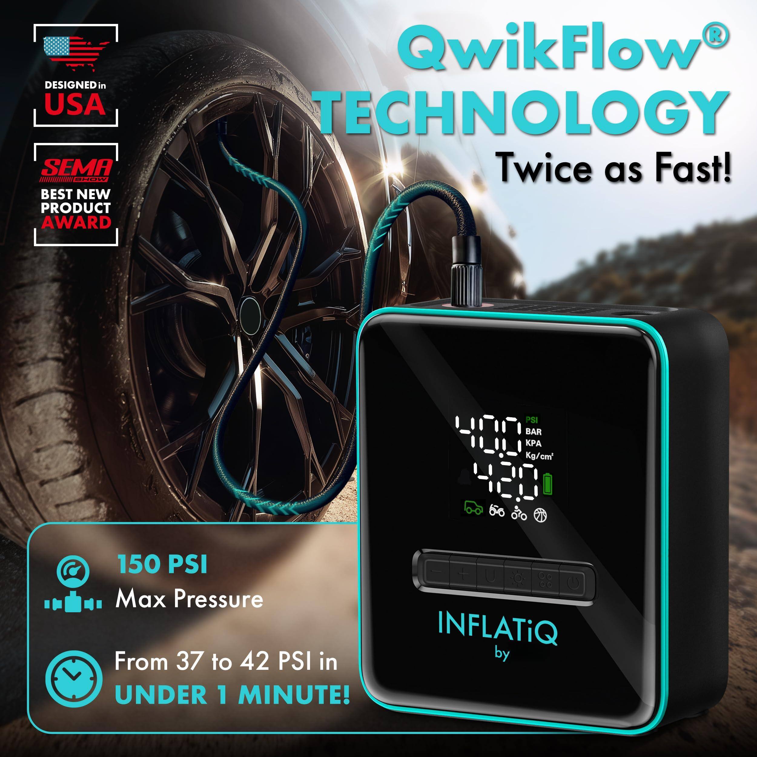DESIGNED in USA

SEMA BEST NEW PRODUCT AWARD

QwikFlow TECHNOLOGY
Twice as Fast!

150 PSI
Max Pressure

From 37 to 42 PSI in UNDER 1 MINUTE!

INFLATiQ by