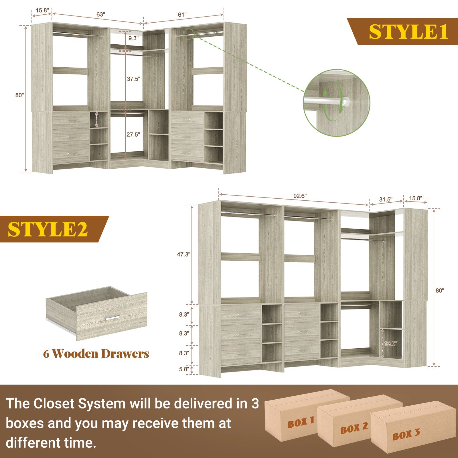 STYLE1  
15.8"  
63"  
9.3"  
61"  
37.5"  
80"  
27.5"  
92.6"  
31.5"  
15.8"  

STYLE2  
47.3"  
80"  
8.3"  
6 Wooden Drawers  
8.3"  
8.3"  
5.8"  

The Closet System will be delivered in 3 boxes and you may receive them at different time.  
BOX 1  
BOX 2  
BOX 3
