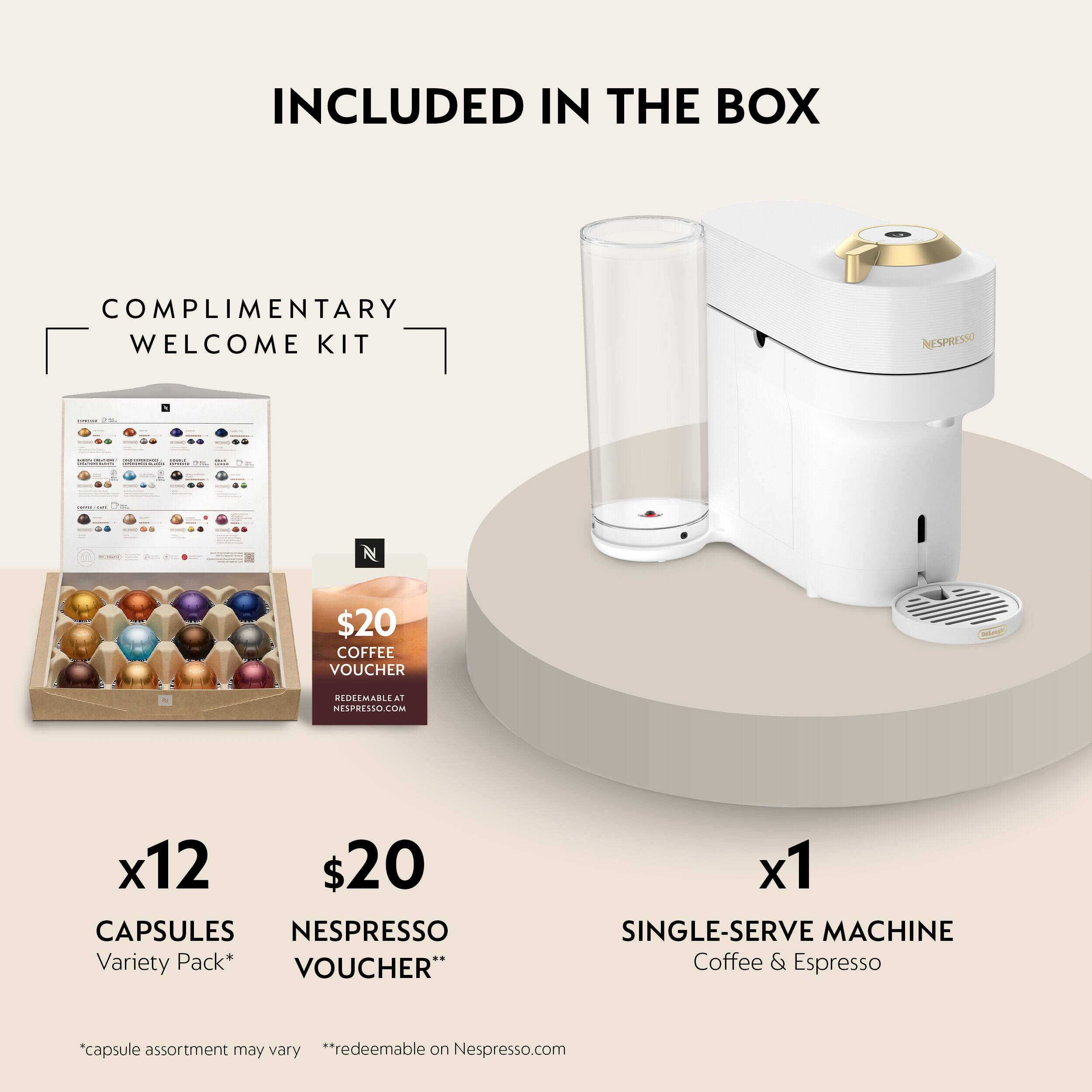 INCLUDED IN THE BOX

COMPLIMENTARY WELCOME KIT

- NESPRESSO
- MO A
- $20 COFFEE VOUCHER MEDEMABLE al NESPRESSO.COM
- x12 $20 CAPSULES NESPRESSO Variety Pack*
- VOUCHER"
- x1 SINGLE-SERVE MACHINE Coffee & Espresso

*capsule assortment may vary
**redeemable on Nespresso.com