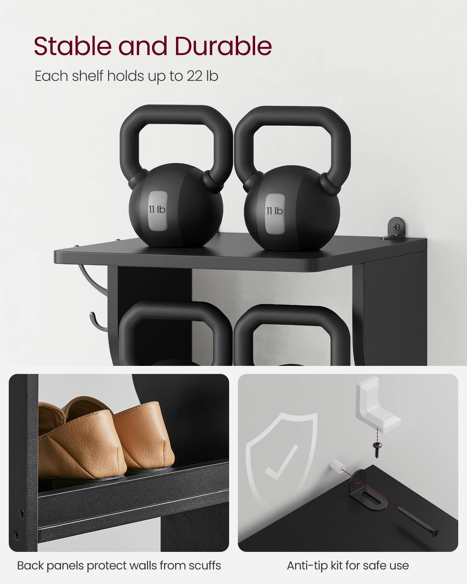 Stable and Durable  
Each shelf holds up to 22 lb  

Back panels protect walls from scuffs  

Anti-tip kit for safe use