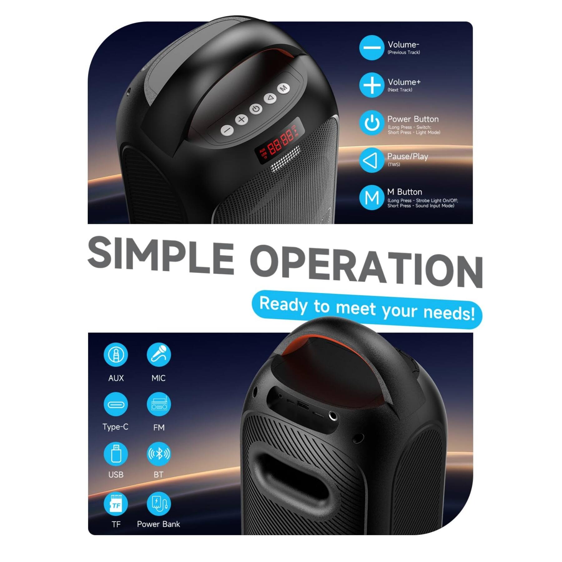 **SIMPLE OPERATION**

Ready to meet your needs!

- **Volume-**  
  Previous Track  
  (Long Press)

- **Volume+**  
  Next Track  
  (Long Press)

- **Power Button**  
  Long Press - Switch On/Off  
  Short Press - Light Mode

- **Pause/Play**  
  (Long Press)

- **M Button**  
  Long Press - Strobe Light On/Off  
  Short Press - Sound Input Mode

- **AUX**  
- **MIC**  
- **Type-C**  
- **FM**  
- **USB**  
- **BT**  
- **TF**  
- **Power Bank**