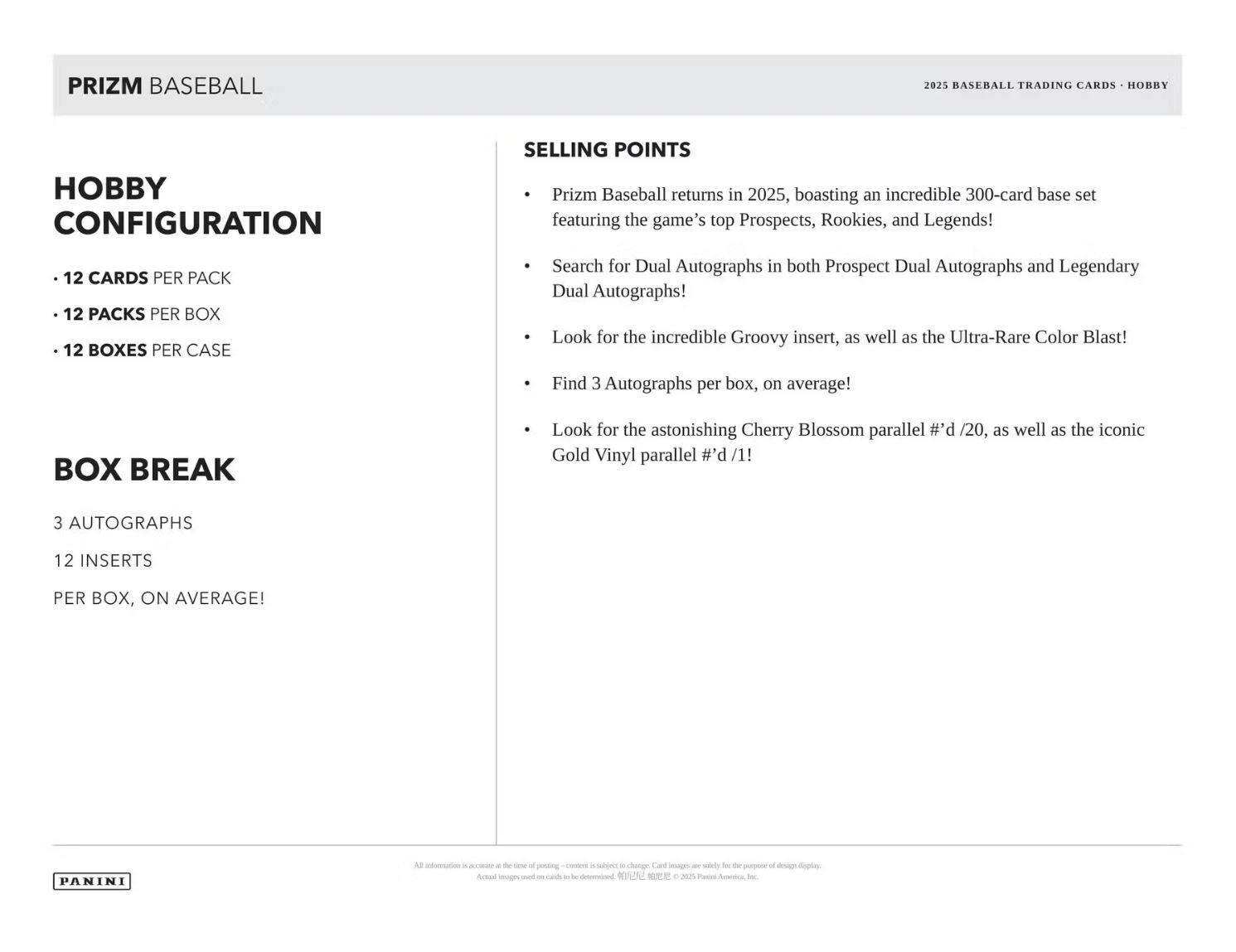 **PRIZM BASEBALL**

**Hobby Configuration**
- 12 cards per pack
- 12 packs per box
- 12 boxes per case

**Box Break**
- 3 autographs
- 12 inserts per box, on average!

**Selling Points**
- Prizm Baseball returns in 2025, boasting an incredible 300-card base set featuring the game's top Prospects, Rookies, and Legends!
- Search for Dual Autographs in both Prospect Dual Autographs and Legendary Dual Autographs!
- Look for the incredible Groovy insert, as well as the Ultra-Rare Color Blast!
- Find 3 Autographs per box, on average!
- Look for the astonishing Cherry Blossom parallel #d/20, as well as the iconic Gold Vinyl parallel #d/1!

*2025 Baseball Trading Cards - Hobby*

*Panini*

*All information is accurate at the time of posting – content is subject to change. Card images are solely for the purpose of design display. Actual images on final cards may be determined by Panini America, Inc.*