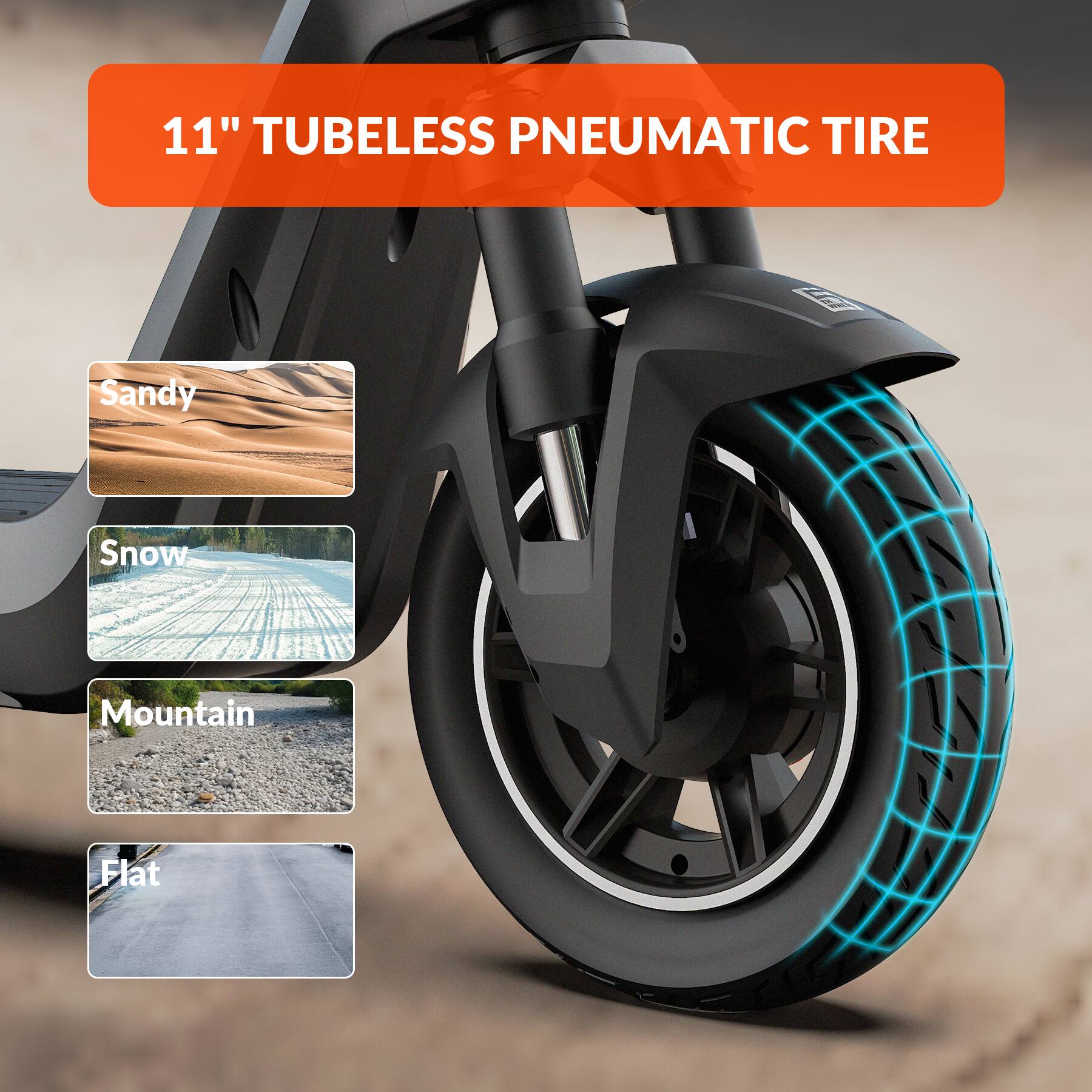 11" TUBELESS PNEUMATIC TIRE

- Sandy
- Snow
- Mountain
- Flat