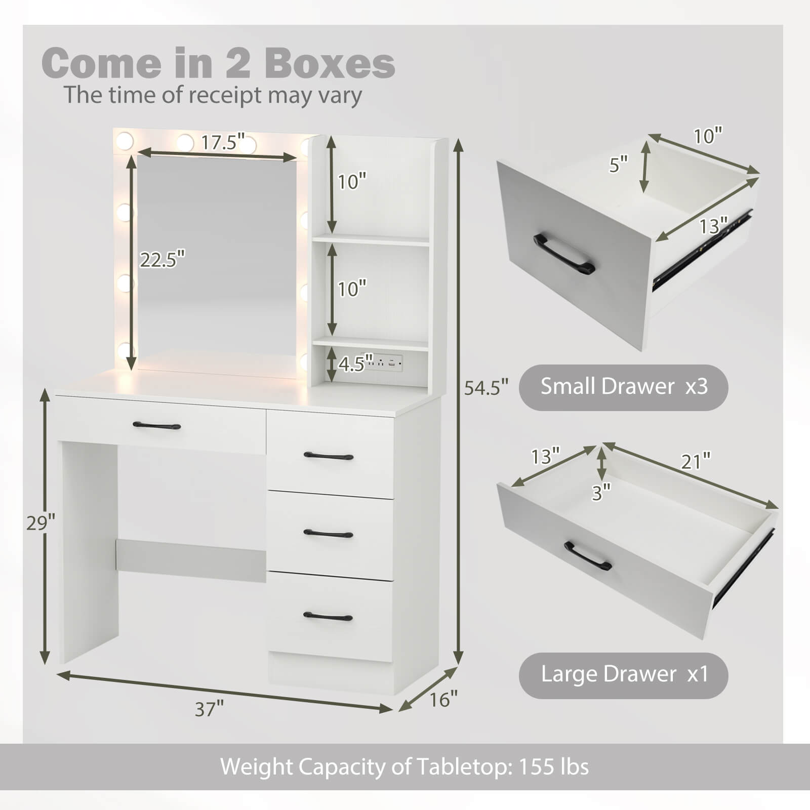 Come in 2 Boxes  
The time of receipt may vary  

17.5" x 10" x 5"  
22.5" x 10" x 4.5"  
54.5"  

Small Drawer x3  
29" x 13" x 3"  
21" x 37" x 16"  

Large Drawer x1  

Weight Capacity of Tabletop: 155 lbs