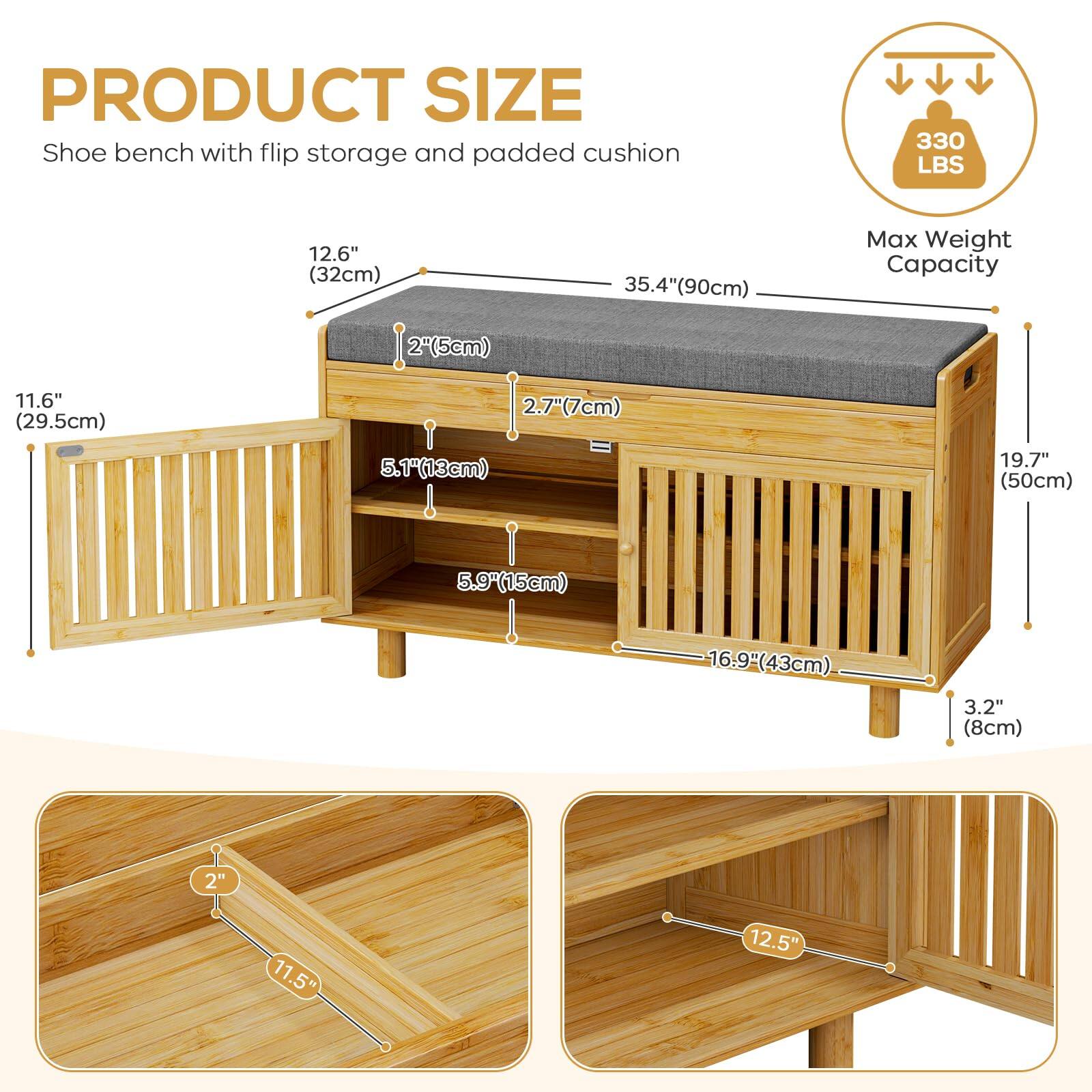**PRODUCT SIZE**  
Shoe bench with flip storage and padded cushion  

- **Max Weight Capacity:** 330 LBS  
- **Dimensions:**  
  - Length: 35.4" (90cm)  
  - Width: 12.6" (32cm)  
  - Height: 19.7" (50cm)  
  - Seat Height: 5.1" (13cm)  
  - Seat Depth: 11.6" (29.5cm)  
  - Storage Shelf Height: 2.7" (7cm)  
  - Storage Shelf Depth: 16.9" (43cm)  
  - Backrest Height: 11.5" (29.5cm)  
  - Backrest Width: 12.5" (32cm)  
  - Legs: 3.2" (8cm)  
  - Tilted Seat: 2" (5cm)
