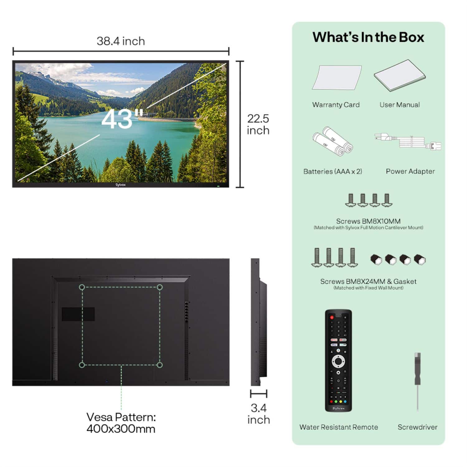 What's In the Box:
* 38.4 inch Vesa Pattern: 400x300mm
* 3.4 inch Water Resistant Remote
* Screwdriver
* Batteries (AA x 2)
* Power Adapter
* Syl Screws
* MMTX8M8 (Matched with Sylvox Full Motion Cantilever Mount)
* Screws BM8X24MM & Gasket (Matched with Fixed Wall Mount)