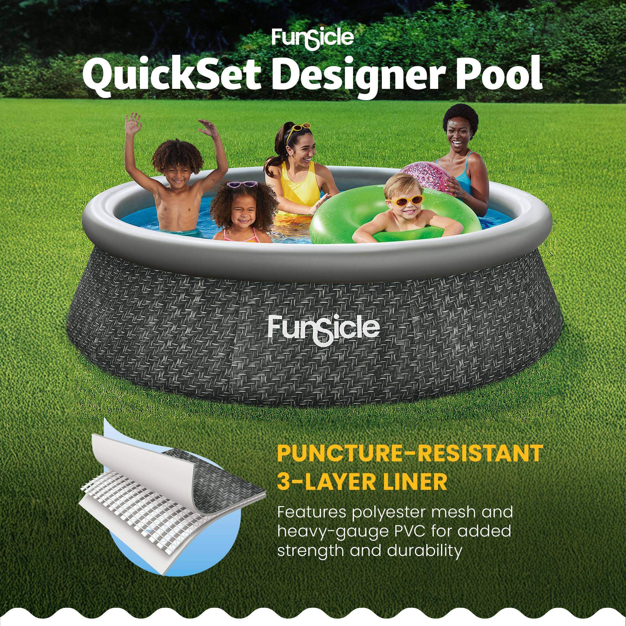FunSicle QuickSet Designer Pool  
FunSicle  
PUNCTURE-RESISTANT 3-LAYER LINER  
Features polyester mesh and heavy-gauge PVC for added strength and durability