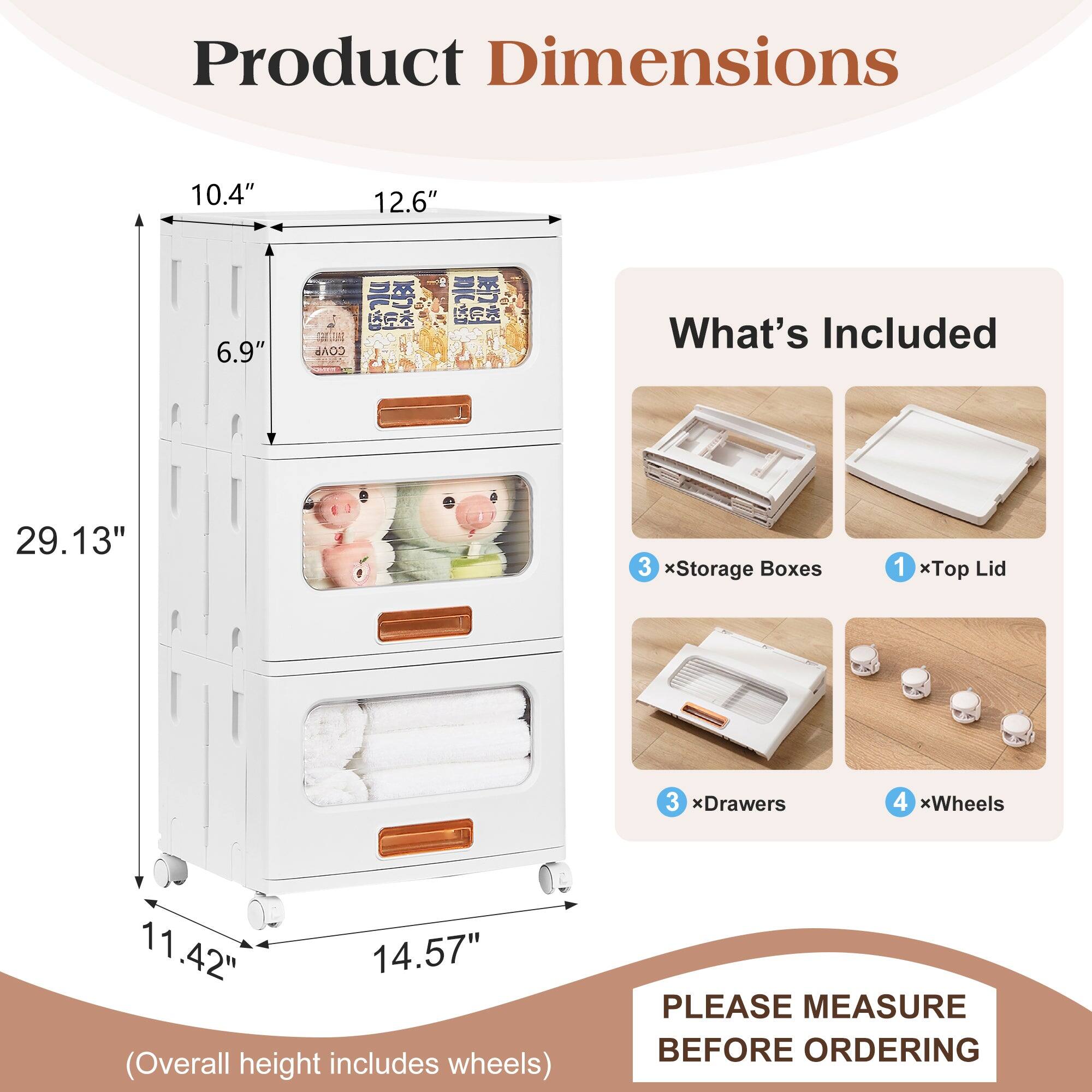 Product Dimensions  
10.4" x 12.6" x 6.9"  
29.13" (Overall height includes wheels)  

What's Included  
3 x Storage Boxes  
1 x Top Lid  
3 x Drawers  
4 x Wheels  

PLEASE MEASURE BEFORE ORDERING