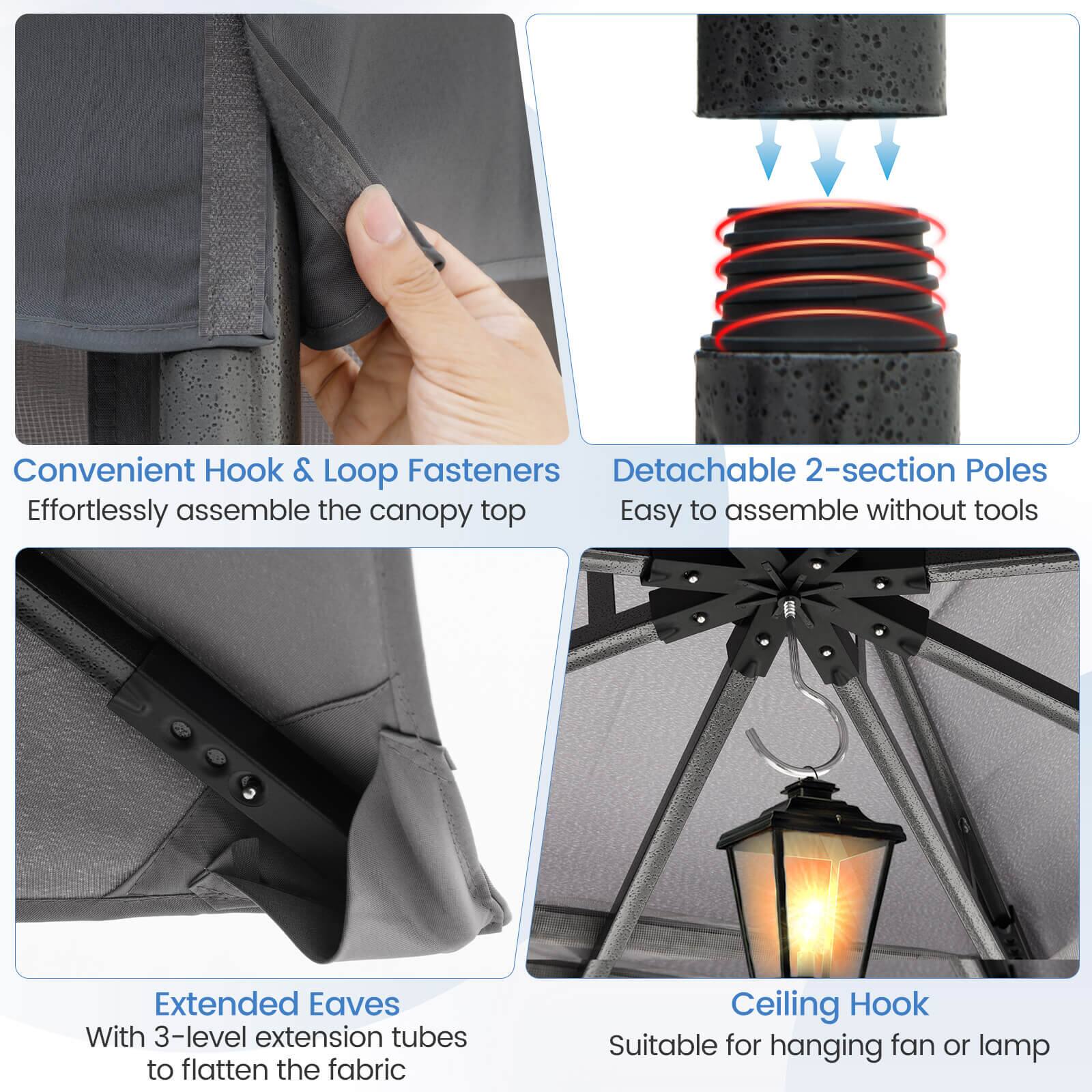 Convenient Hook & Loop Fasteners - Effortlessly assemble the canopy top

Detachable 2-section Poles - Easy to assemble without tools

Extended Eaves - With 3-level extension tubes to flatten the fabric

Ceiling Hook - Suitable for hanging fan or lamp