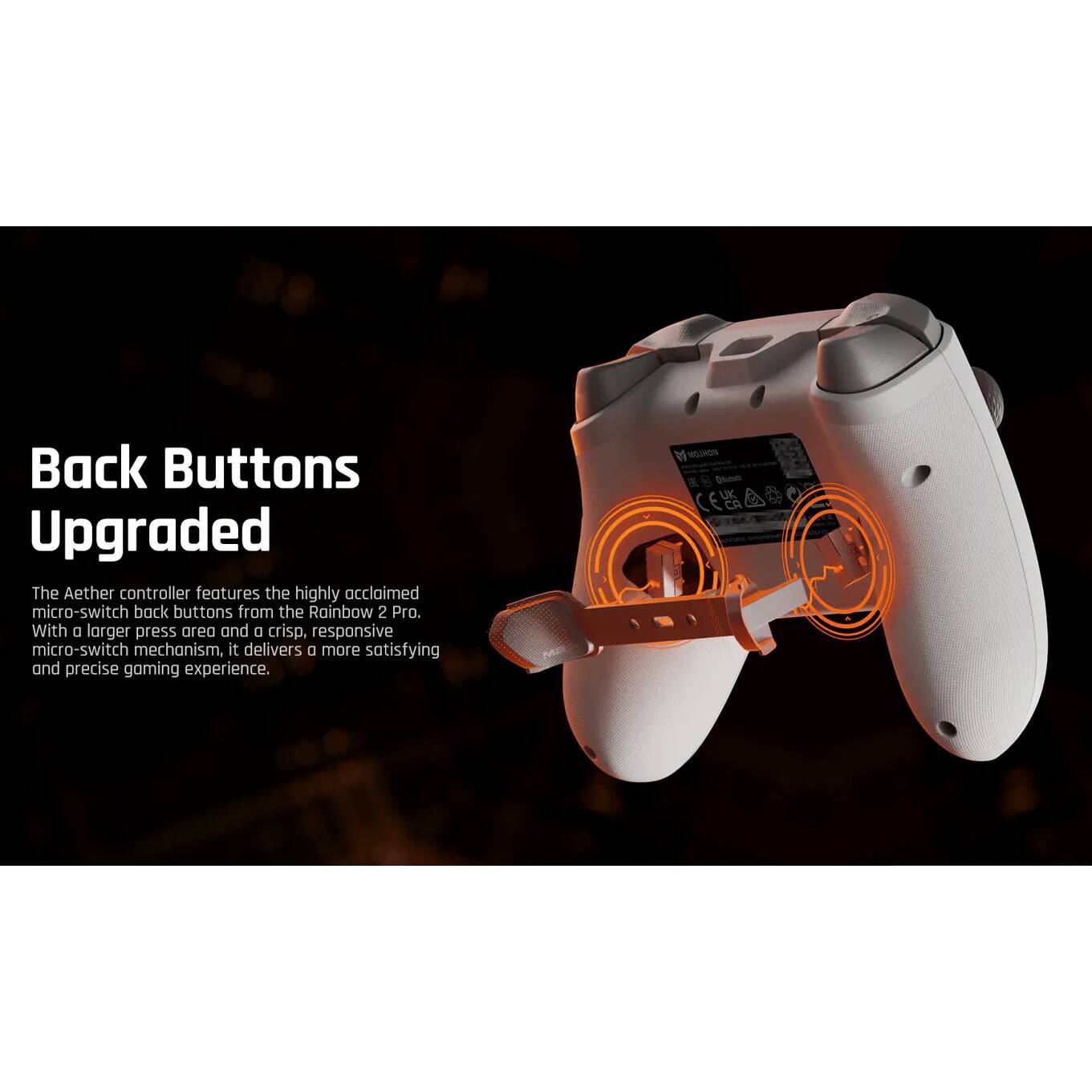 Back Buttons Upgraded

The Aether controller features the highly acclaimed micro-switch back buttons from the Rainbow 2 Pro. With a larger press area and a crisp, responsive micro-switch mechanism, it delivers a more satisfying and precise gaming experience.