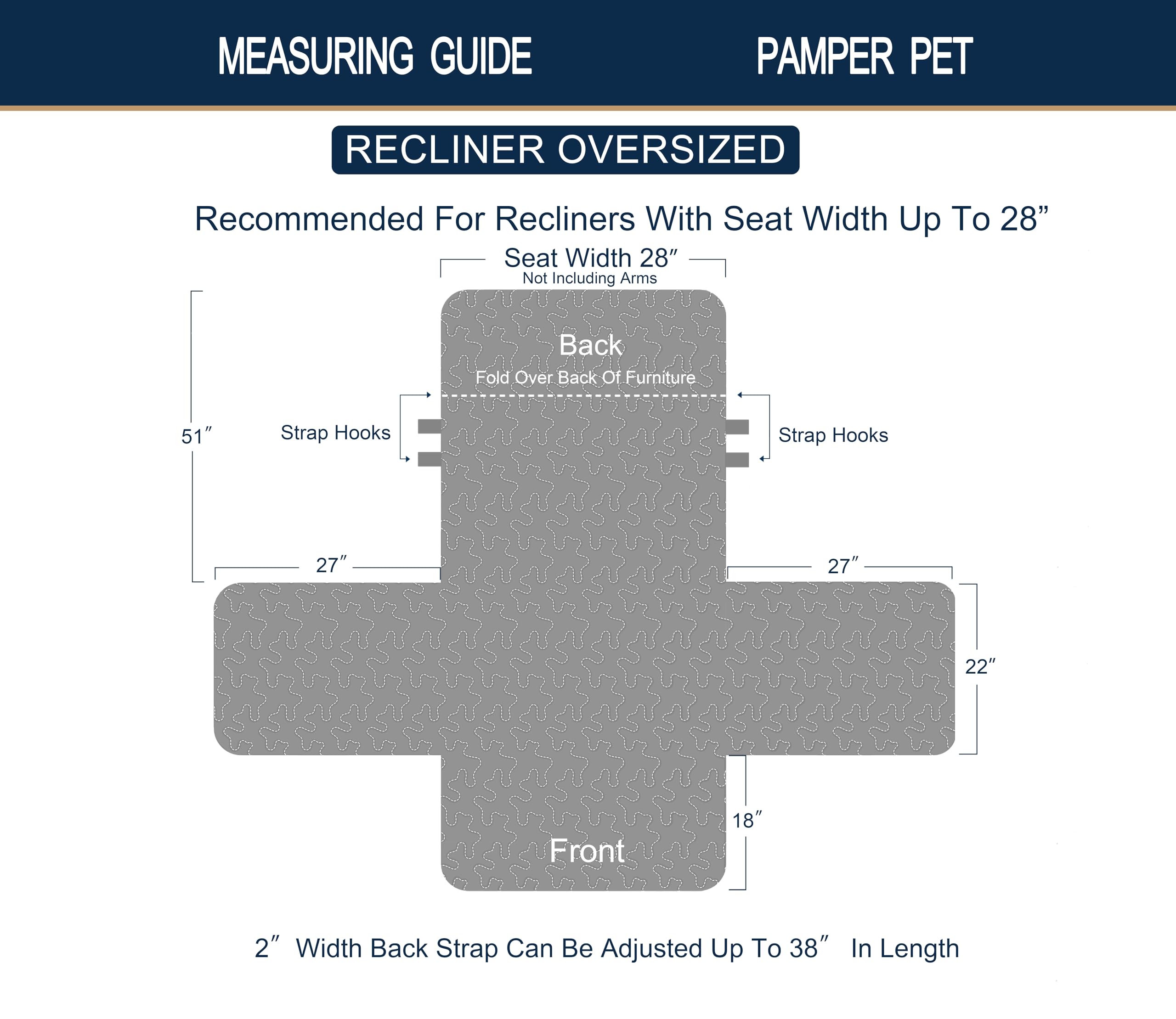 **MEASURING GUIDE**

**PAMPER PET**

**RECLINER OVERSIZED**

Recommended For Recliners With Seat Width Up To 28"

- Seat Width 28" (Not Including Arms)
- Back Fold Over Back Of Furniture 51"
- Strap Hooks 27"
- Front 22"
- 2" Width Back Strap Can Be Adjusted Up To 38" In Length