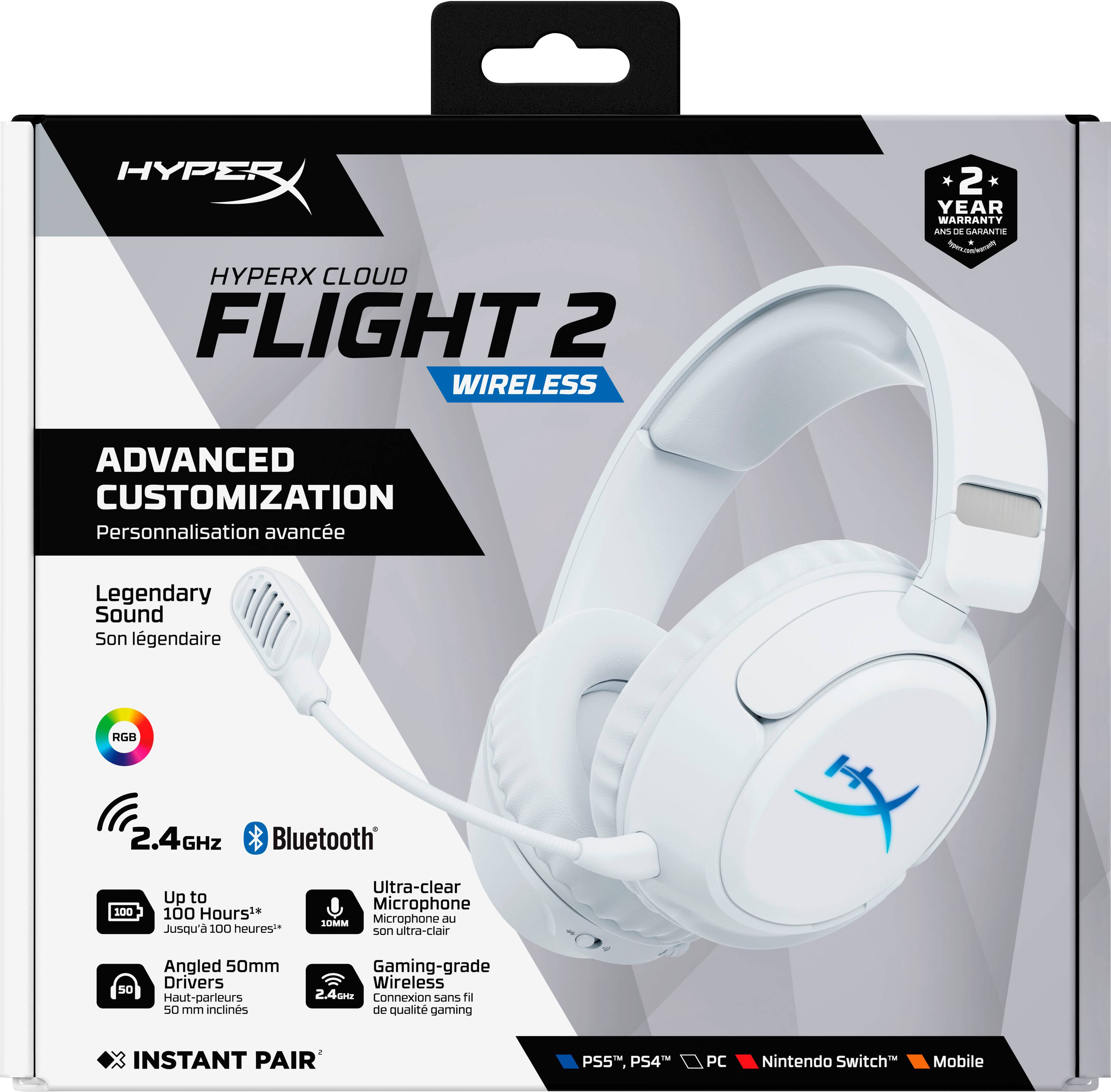 HYPERX CLOUD FLIGHT 2 WIRELESS

2 YEAR WARRANTY

ADVANCED CUSTOMIZATION  
Personnalisation avancée

Legendary Sound  
Son légendaire

RGB

2.4GHz Bluetooth

Up to 100 Hours**  
Jusqu'à 100 heures**

Angled 50mm Drivers  
Haut-parleurs 50 mm inclinés

Ultra-clear Microphone  
Microphone au son ultra-clair

Gaming-grade Wireless  
Connexion sans fil de qualité gaming

INSTANT PAIR

PS5, PS4, PC, Nintendo Switch, Mobile