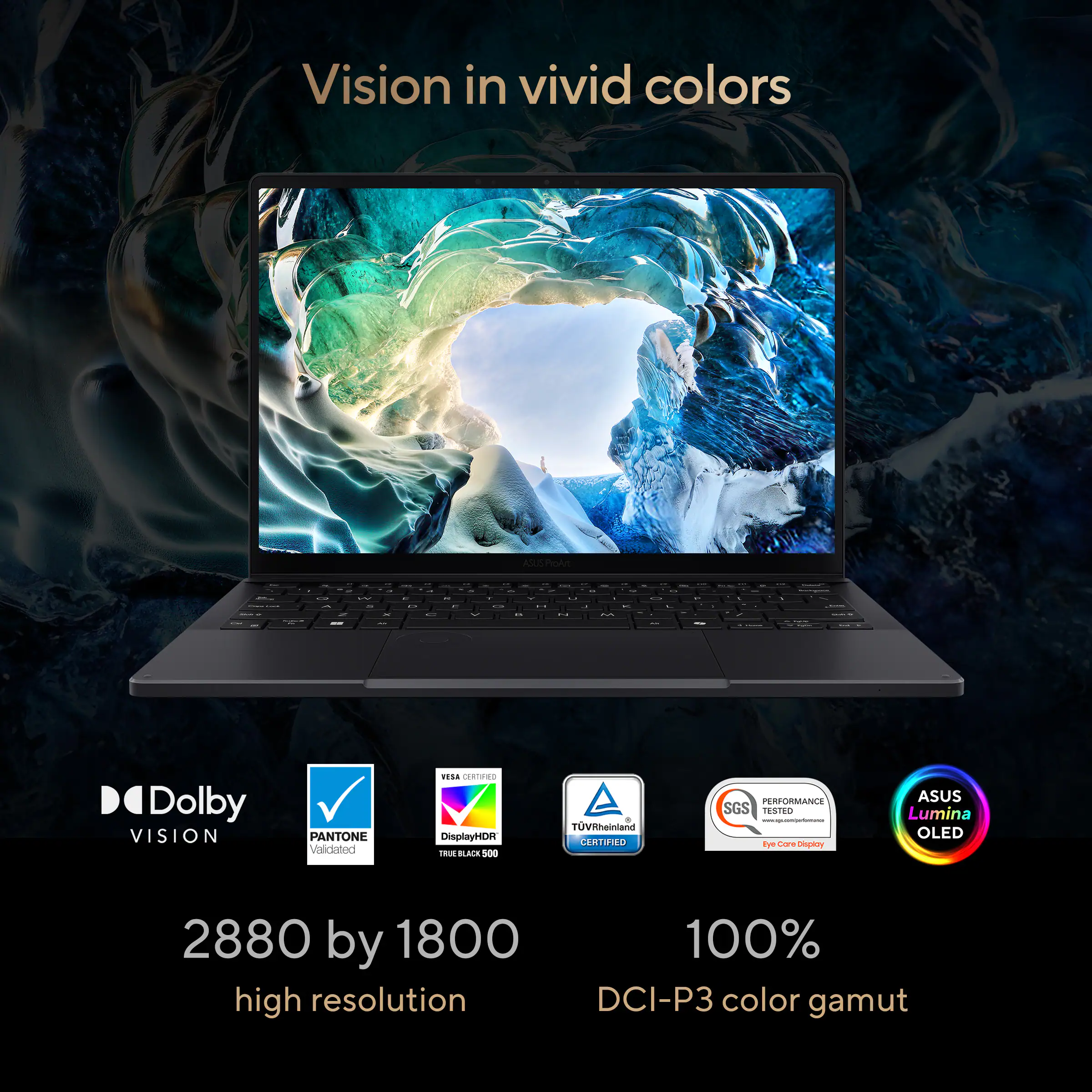 Vision in vivid colors

- Dolby VISION
- PANTONE Validated
- DisplayHDR TRUE BLACK 500
- VESA CERTIFIED
- TÜV Rheinland CERTIFIED
- SGS PERFORMANCE TESTED
- ASUS Lumina OLED

2880 by 1800 high resolution

100% DCI-P3 color gamut