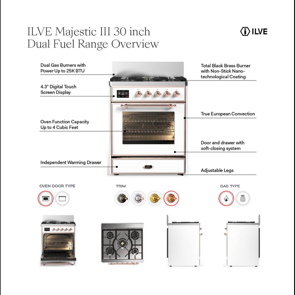 ILVE Majestic III 30 inch Dual Fuel Range Overview

- ILVE
- Dual Gas Burners with Power Up to 25K BTU
- Total Black Brass Burner with Non-Stick Nano-technological Coating
- 4.3" Digital Touch Screen Display
- Oven Function Capacity Up to 4 Cubic Feet
- True European Convection
- Door and drawer with soft-closing system
- Independent Warming Drawer
- Adjustable Legs

OVEN DOOR TYPE
- [Image of a round oven door]

TRIM
- [Image of a round trim]

GAS TYPE
- [Image of a gas type icon]