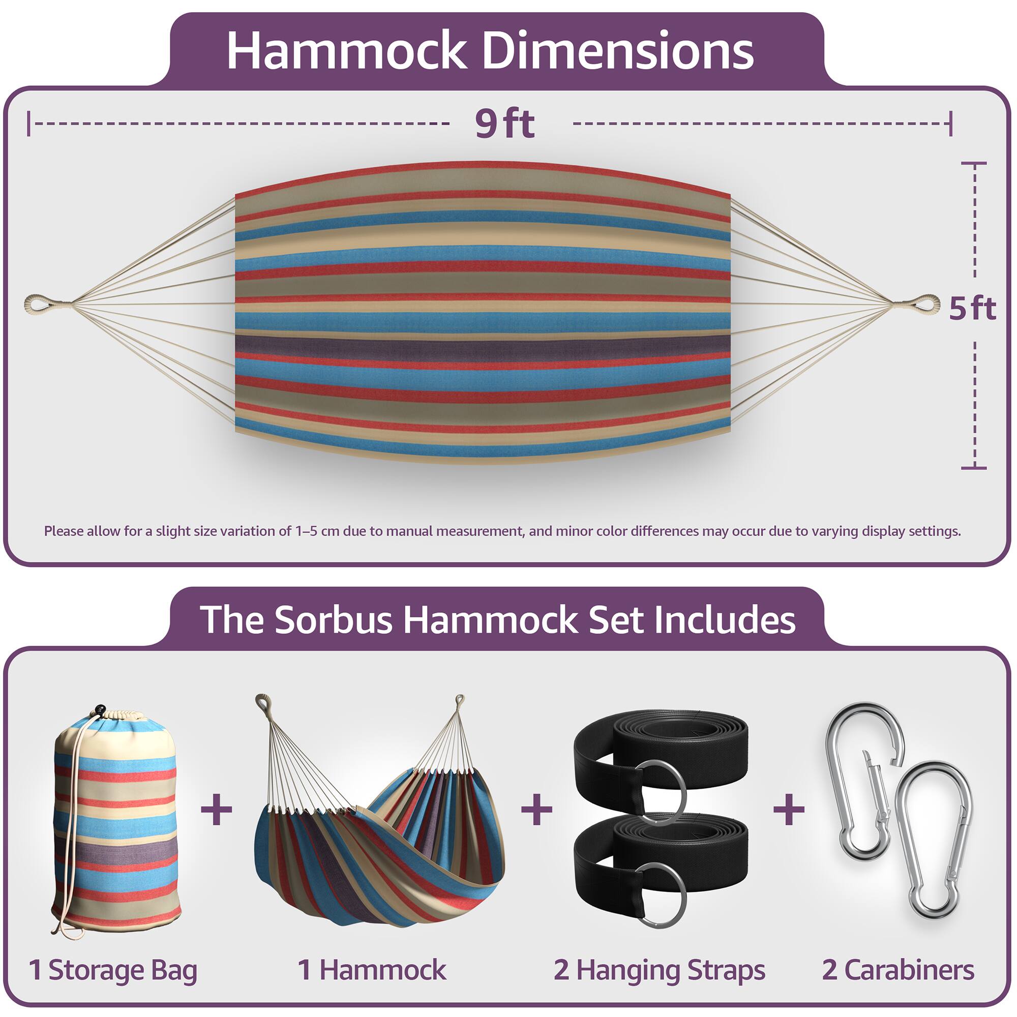 Hammock Dimensions  
9ft x 5ft  

Please allow for a slight size variation of 1-5 cm due to manual measurement, and minor color differences may occur due to varying display settings.  

The Sorbus Hammock Set Includes  
1 Storage Bag  
1 Hammock  
2 Hanging Straps  
2 Carabiners