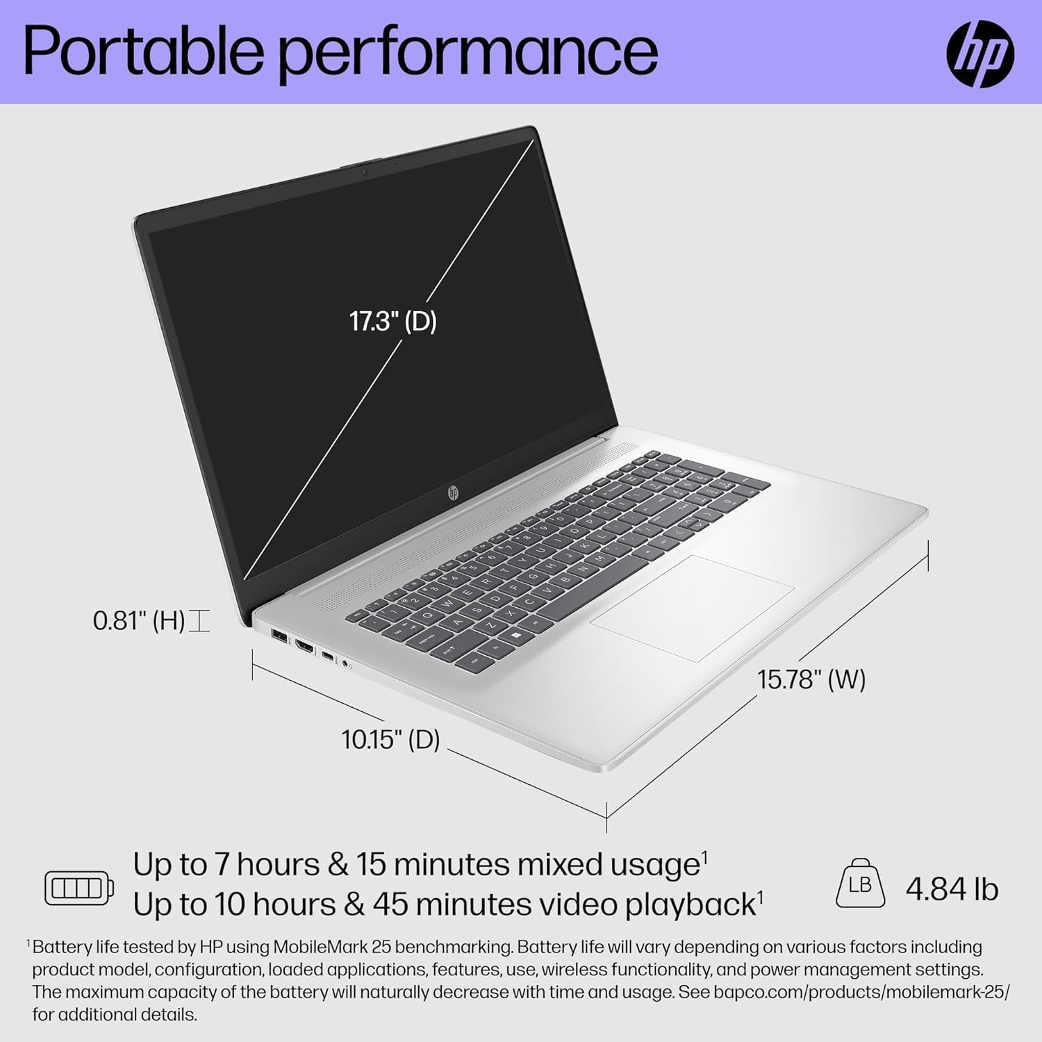 Portable performance

17.3" (D)  
0.81" (H)  
15.78" (W)  
10.15" (D)  

Up to 7 hours & 15 minutes mixed usage¹  
Up to 10 hours & 45 minutes video playback¹  

4.84 lb  

¹Battery life tested by HP using MobileMark 25 benchmarking. Battery life will vary depending on various factors including product model, configuration, loaded applications, features, use, wireless functionality, and power management settings. The maximum capacity of the battery will naturally decrease with time and usage. See bapco.com/products/mobilemark-25/ for additional details.