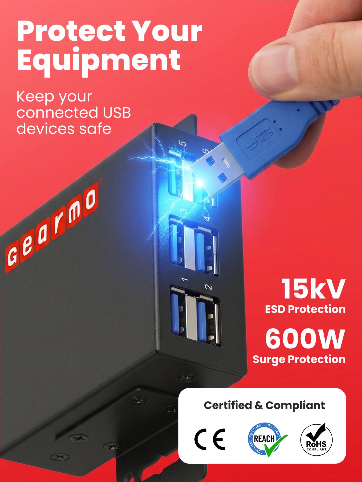 Protect Your Equipment  
Keep your connected USB devices safe  

Gearmo  

15kV ESD Protection  
600W Surge Protection  

Certified & Compliant  
REACH COMPLIANT  
CE COMPLIANT  
RoHS COMPLIANT