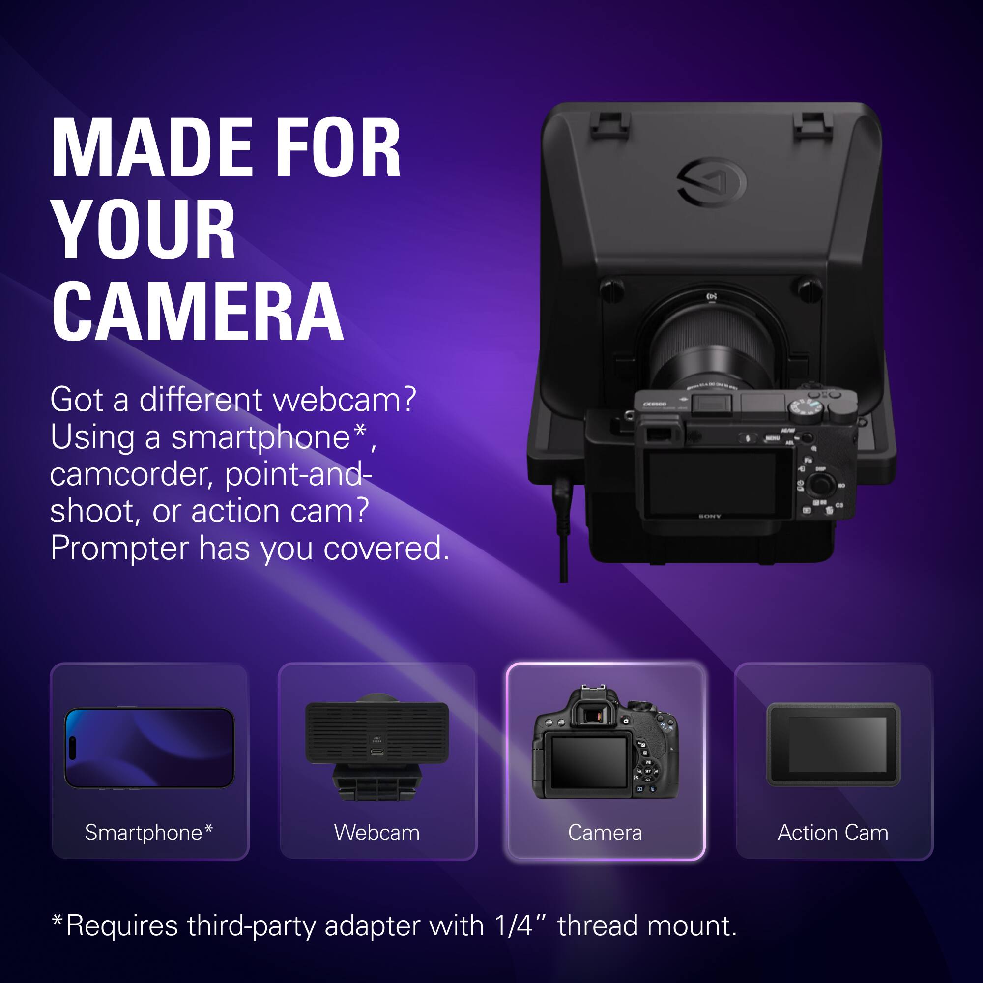 MADE FOR YOUR CAMERA

Got a different webcam? Using a smartphone*, camcorder, point-and-shoot, or action cam? Prompter has you covered.

Smartphone*
Webcam
Camera
Action Cam

*Requires third-party adapter with 1/4" thread mount.