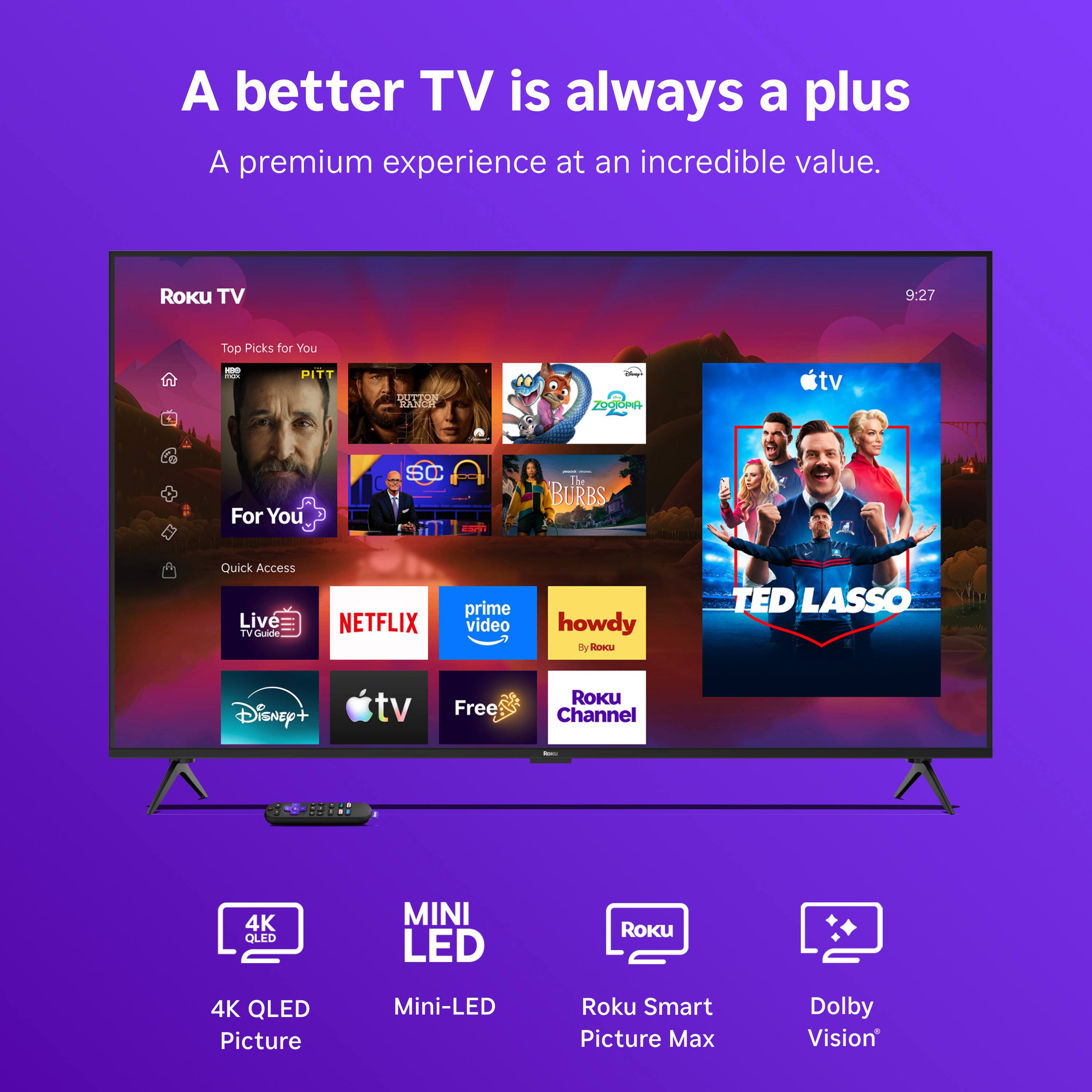 A better TV is always a plus  
A premium experience at an incredible value.  

Roku TV  
9:27  
Top Picks for You  

PITT  
DUTTON RANCH  
ZOOTOPIA  
For You  
SC  
I The BURBS  
Quick Access  
Live TV Guide  
NETFLIX  
prime video  
howdy By Roku  
TED LASSO  
Disney+  
tv  
Free  
ROKU Channel  

4K QLED  
MINI LED  
Roku Smart Picture Max  
Dolby Vision