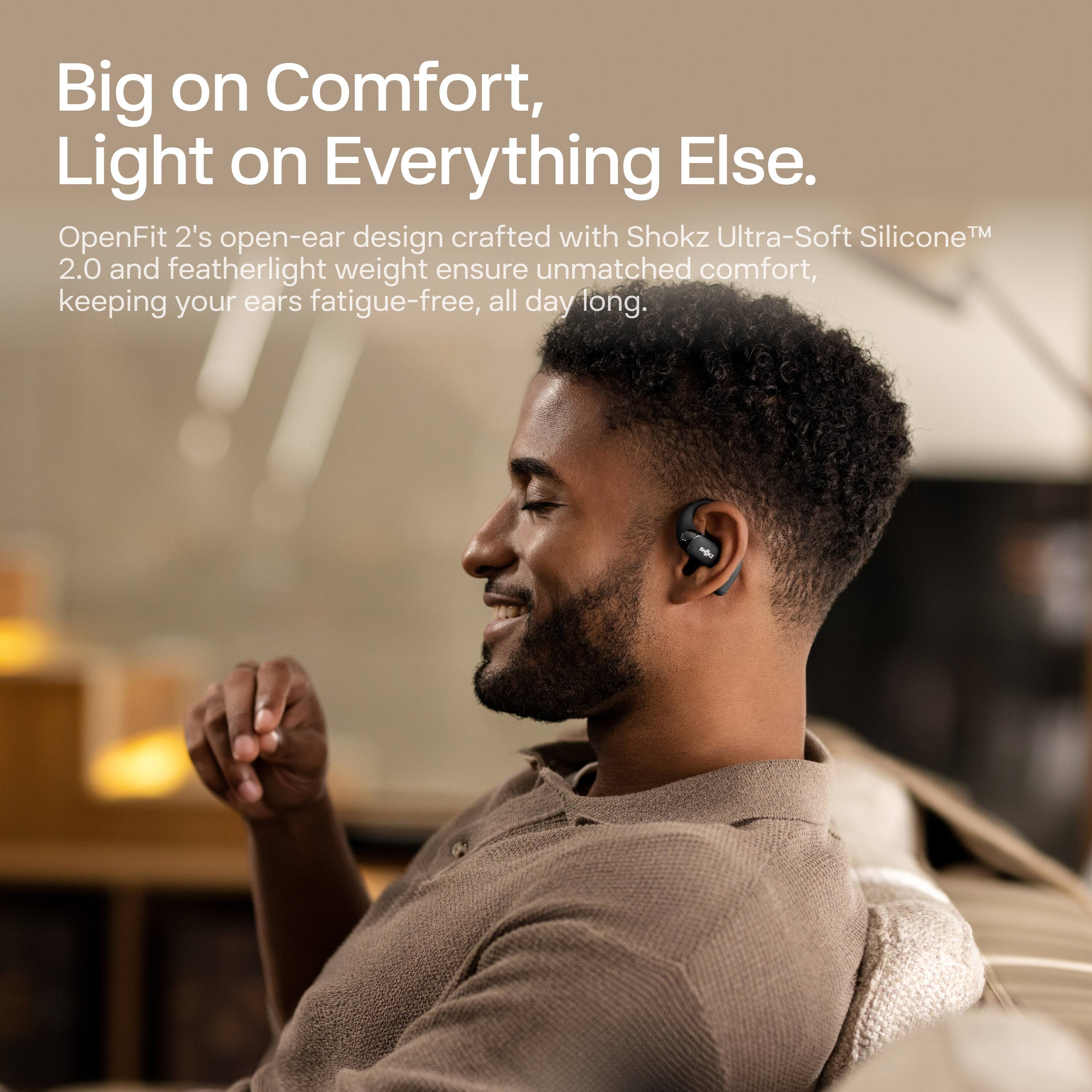 Big on Comfort, Light on Everything Else.

OpenFit 2's open-ear design crafted with Shokz Ultra-Soft Silicone™ 2.0 and featherlight weight ensure unmatched comfort, keeping your ears fatigue-free, all day long.