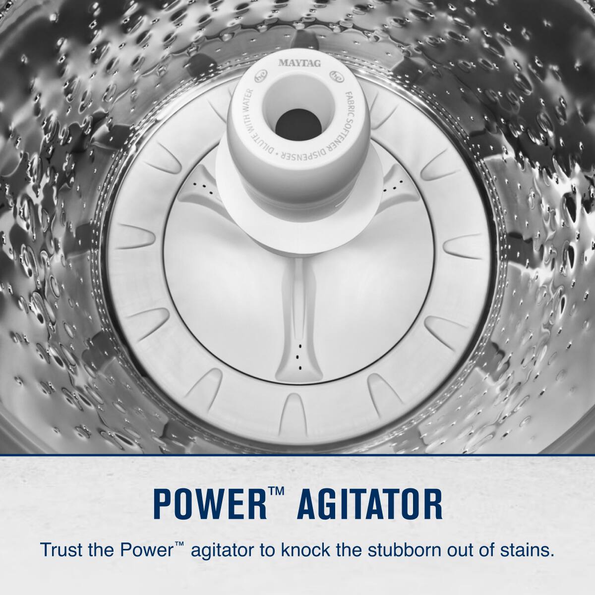 MAYTAG  
POWER AGITATOR  
Trust the Power™ agitator to knock the stubborn out of stains.