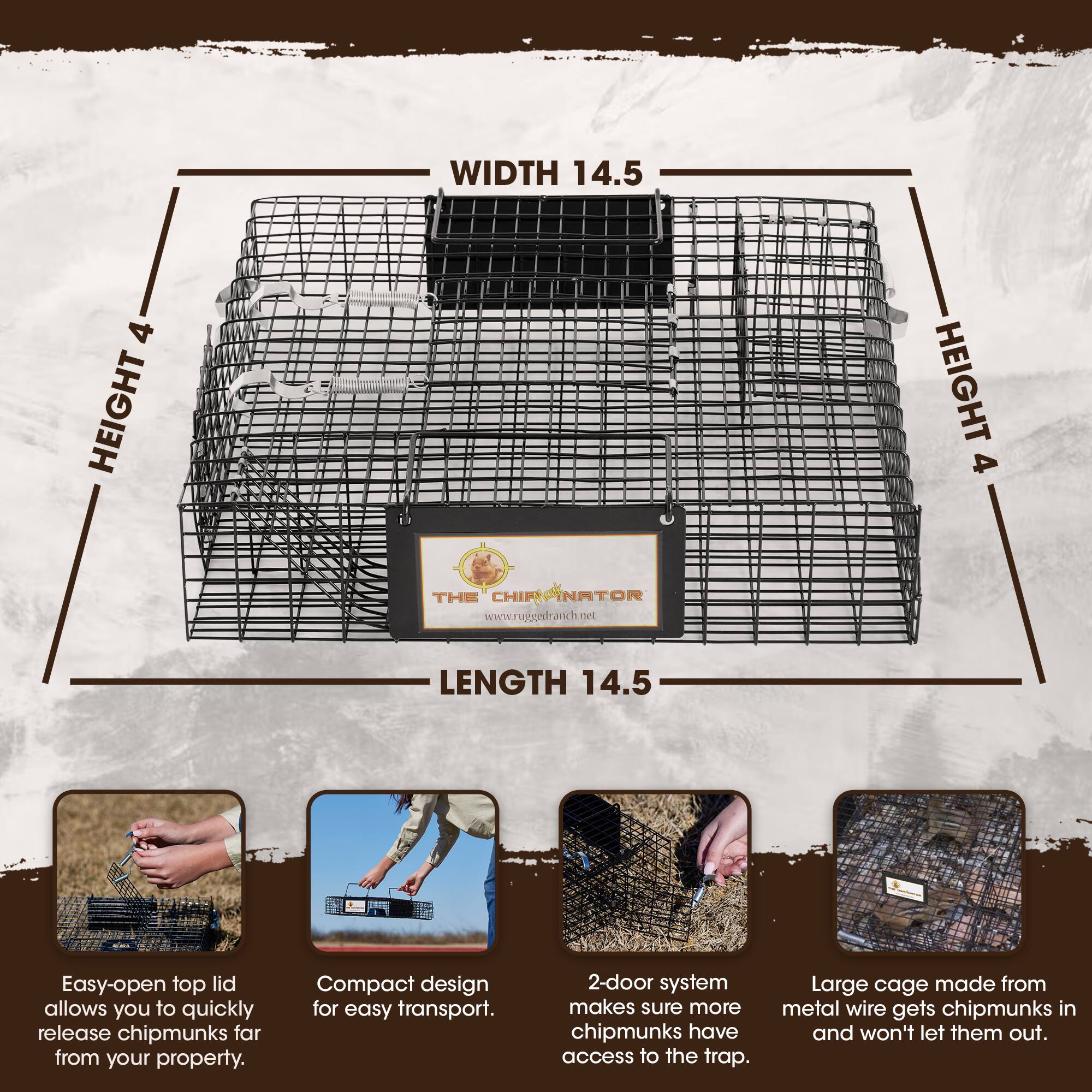 WIDTH 14.5  
HEIGHT 4  
LENGTH 14.5  

THE CHIPMUNKINATOR  
www.rugordranch.net  

Easy-open top lid allows you to quickly release chipmunks far from your property.  
Compact design for easy transport.  
2-door system makes sure more chipmunks have access to the trap.  
Large cage made from metal wire gets chipmunks in and won't let them out.