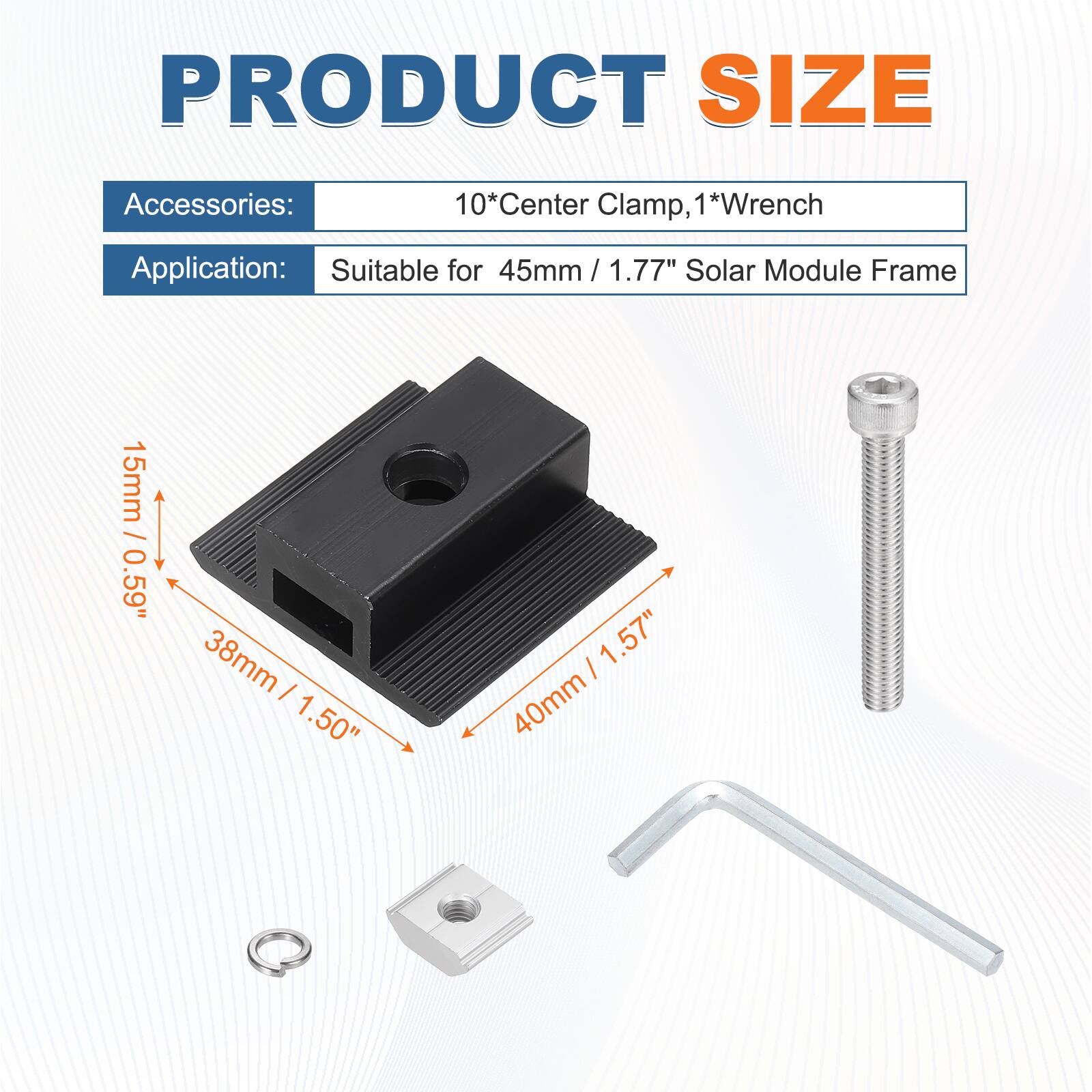 PRODUCT SIZE

Accessories: 10*Center Clamp, 1*Wrench

Application: Suitable for 45mm / 1.77" Solar Module Frame

15mm / 0.59"  
38mm / 1.50"  
40mm / 1.57"