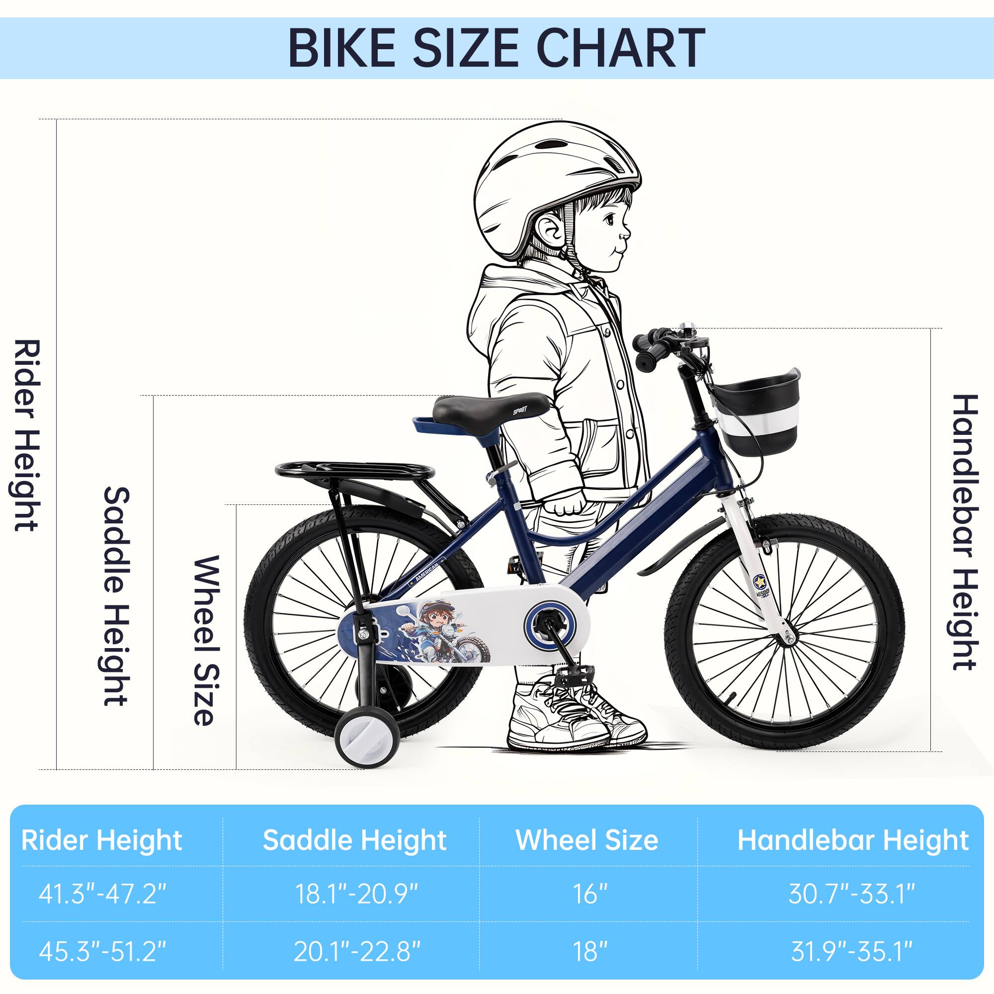 BIKE SIZE CHART

Rider Height | Saddle Height | Wheel Size | Handlebar Height
--- | --- | --- | ---
41.3"-47.2" | 18.1"-20.9" | 16" | 30.7"-33.1"
45.3"-51.2" | 20.1"-22.8" | 18" | 31.9"-35.1"