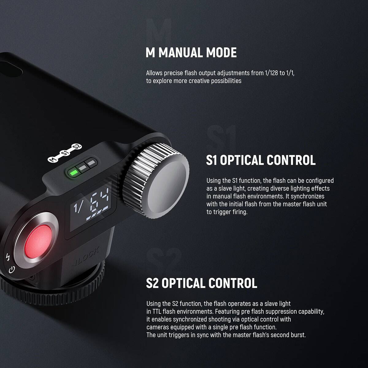 M MANUAL MODE  
Allows precise flash output adjustments from 1/128 to 1/1, to explore more creative possibilities

S1 OPTICAL CONTROL  
Using the S1 function, the flash can be configured as a slave light, creating diverse lighting effects in manual flash environments. It synchronizes with the initial flash from the master flash unit to trigger firing.

S2 OPTICAL CONTROL  
Using the S2 function, the flash operates as a slave light in TTL flash environments. Featuring pre flash suppression capability, it enables synchronized shooting via optical control with cameras equipped with a single pre flash function. The unit triggers in sync with the master flash's second burst.