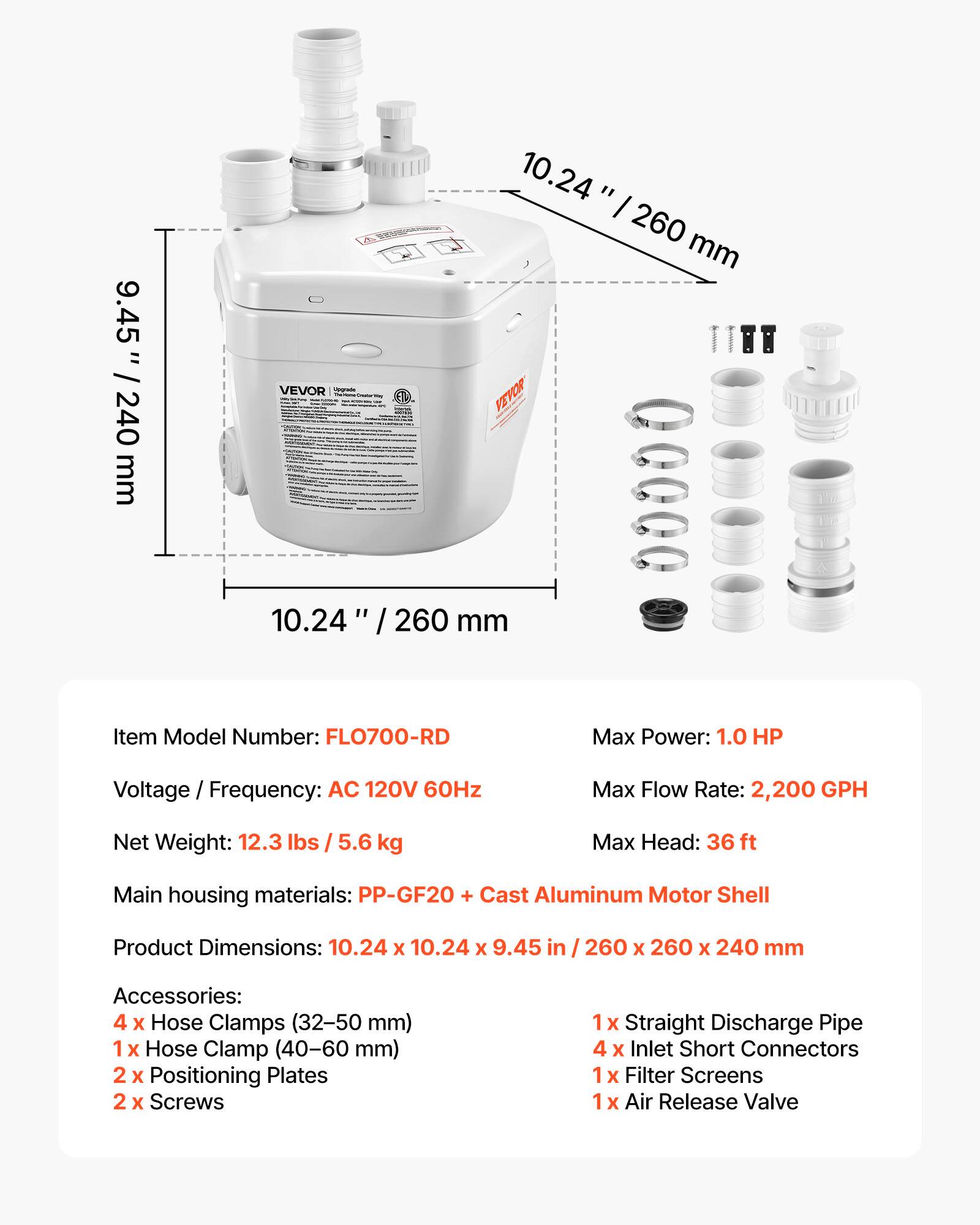 9.45" / 240 mm  
10.24" / 260 mm  

VEVOR Verymass  

Item Model Number: FLO700-RD  
Max Power: 1.0 HP  
Voltage Frequency: AC 120V 60Hz  
Max Flow Rate: 2,200 GPH  
Net Weight: 12.3 lbs / 5.6 kg  
Max Head: 36 ft  
Main housing materials: PP-GF20 + Cast Aluminum Motor Shell  
Product Dimensions: 10.24 x 10.24 x 9.45 in / 260 x 260 x 240 mm  

Accessories:  
4 x Hose Clamps (32-50 mm)  
1 x Hose Clamp (40-60 mm)  
2 x Positioning Plates  
2 x Screws  
1 x Straight Discharge Pipe  
4 x Inlet Short Connectors  
1 x Filter Screens  
1 x Air Release Valve
