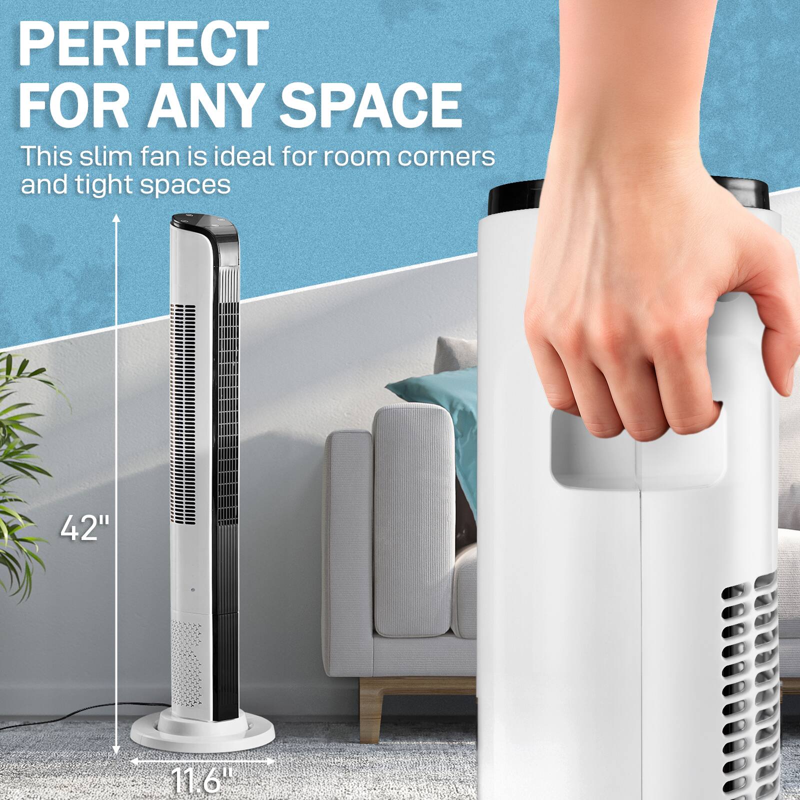 PERFECT FOR ANY SPACE  
This slim fan is ideal for room corners and tight spaces  
42"  
11.6"