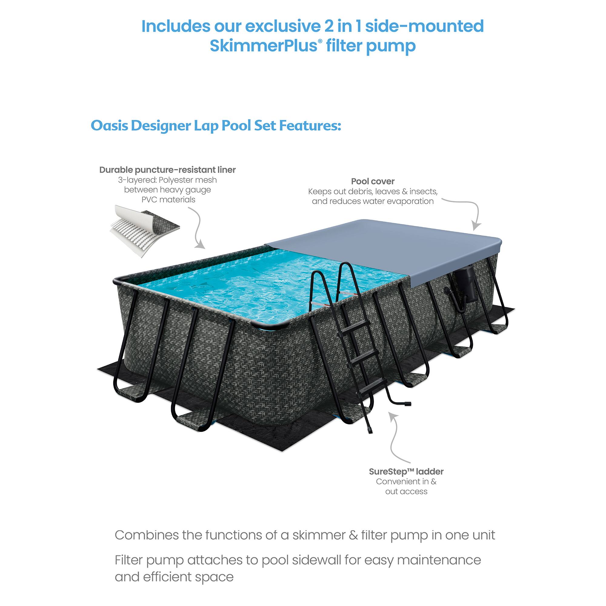 Includes our exclusive 2 in 1 side-mounted SkimmerPlus filter pump

Oasis Designer Lap Pool Set Features:

- Durable puncture-resistant liner
  - 3-layered polyester mesh between heavy gauge PVC materials

- Pool cover
  - Keeps out debris, leaves & insects, and reduces water evaporation

- SureStep™ ladder
  - Convenient in & out access

- Combines the functions of a skimmer & filter pump in one unit
  - Filter pump attaches to pool sidewall for easy maintenance and efficient space