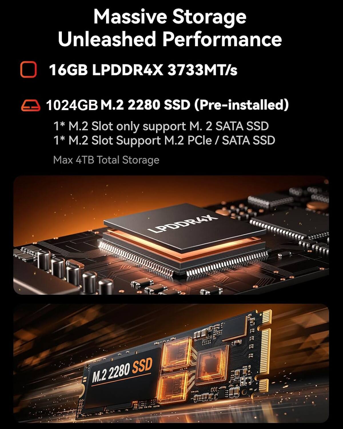 Massive Storage Unleashed Performance  
16GB LPDDR4X 3733MT/s  
1024GB M.2 2280 SSD (Pre-installed)  
1* M.2 Slot only support M.2 SATA SSD  
1* M.2 Slot Support M.2 PCIe / SATA SSD  
Max 4TB Total Storage