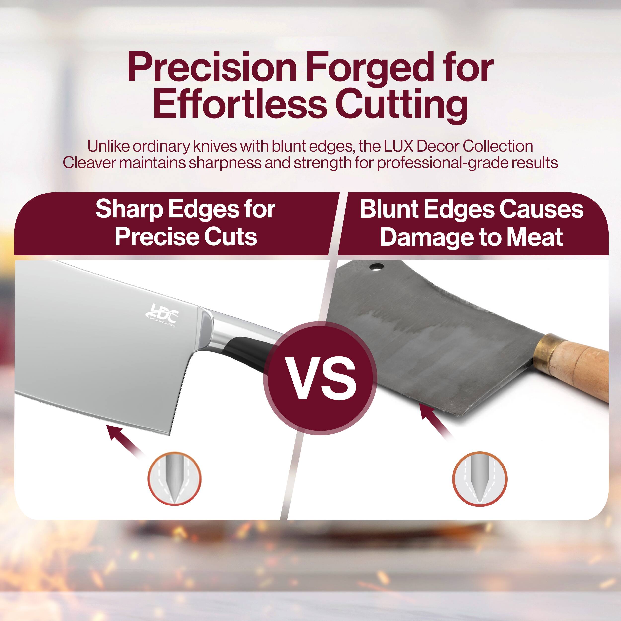 Precision Forged for Effortless Cutting

Unlike ordinary knives with blunt edges, the LUX Decor Collection Cleaver maintains sharpness and strength for professional-grade results

Sharp Edges for Precise Cuts

Blunt Edges Causes Damage to Meat