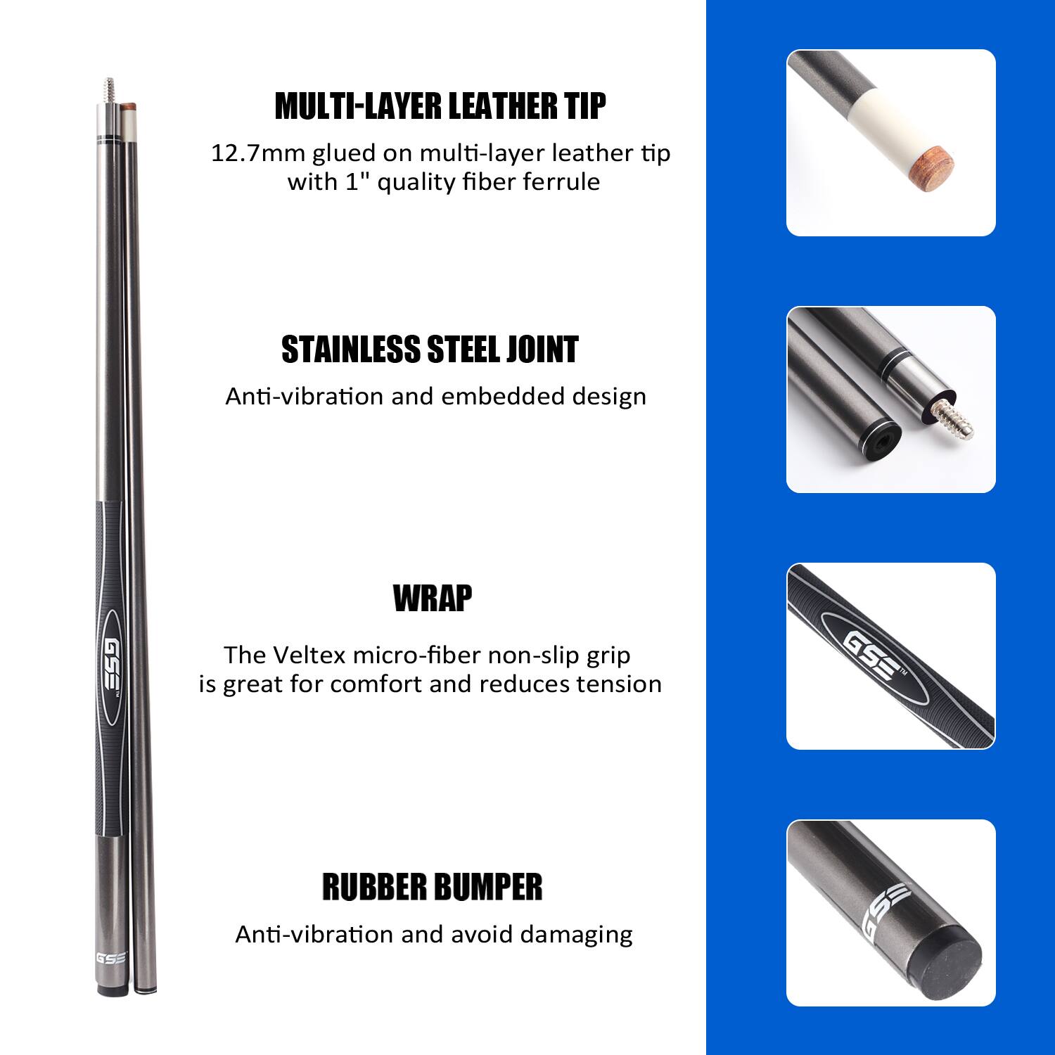 MULTI-LAYER LEATHER TIP 12.7mm glued on multi-layer leather tip with 1" quality fiber ferrule
STAINLESS STEEL JOINT Anti-vibration and embedded design
WRAP The Veltex micro-fiber non-slip grip is great for comfort and reduces tension
RUBBER BUMPER Anti-vibration and avoid damaging