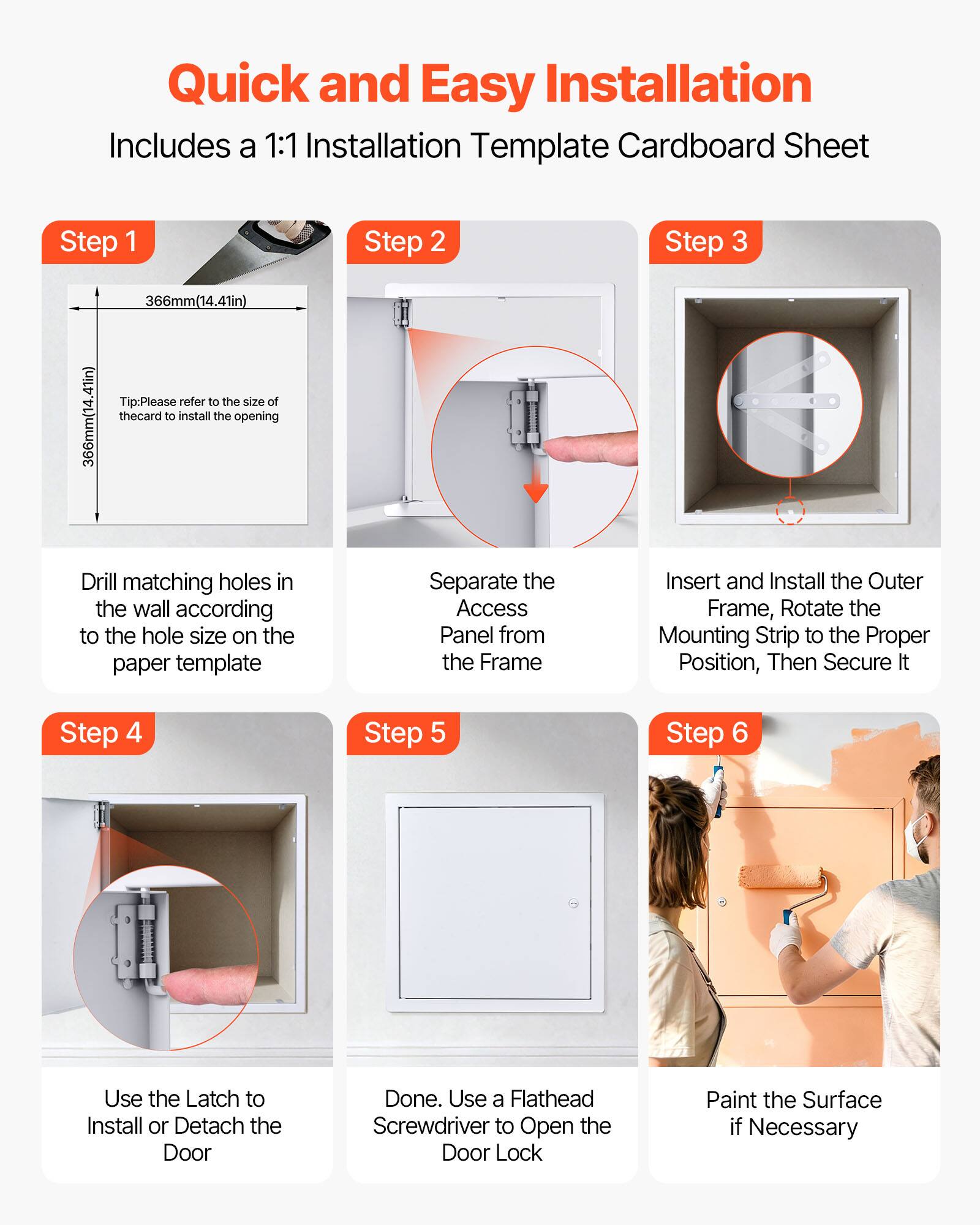 Quick and Easy Installation  
Includes a 1:1 Installation Template Cardboard Sheet

Step 1  
366mm(14.41in)  
366mm(14.41in)  
Tip: Please refer to the size of the card to install the opening  
Drill matching holes in the wall according to the hole size on the paper template

Step 2  
Separate the Access Panel from the Frame

Step 3  
Insert and Install the Outer Frame, Rotate the Mounting Strip to the Proper Position, Then Secure It

Step 4  
Use the Latch to Install or Detach the Door

Step 5  
Done. Use a Flathead Screwdriver to Open the Door Lock

Step 6  
Paint the Surface if Necessary