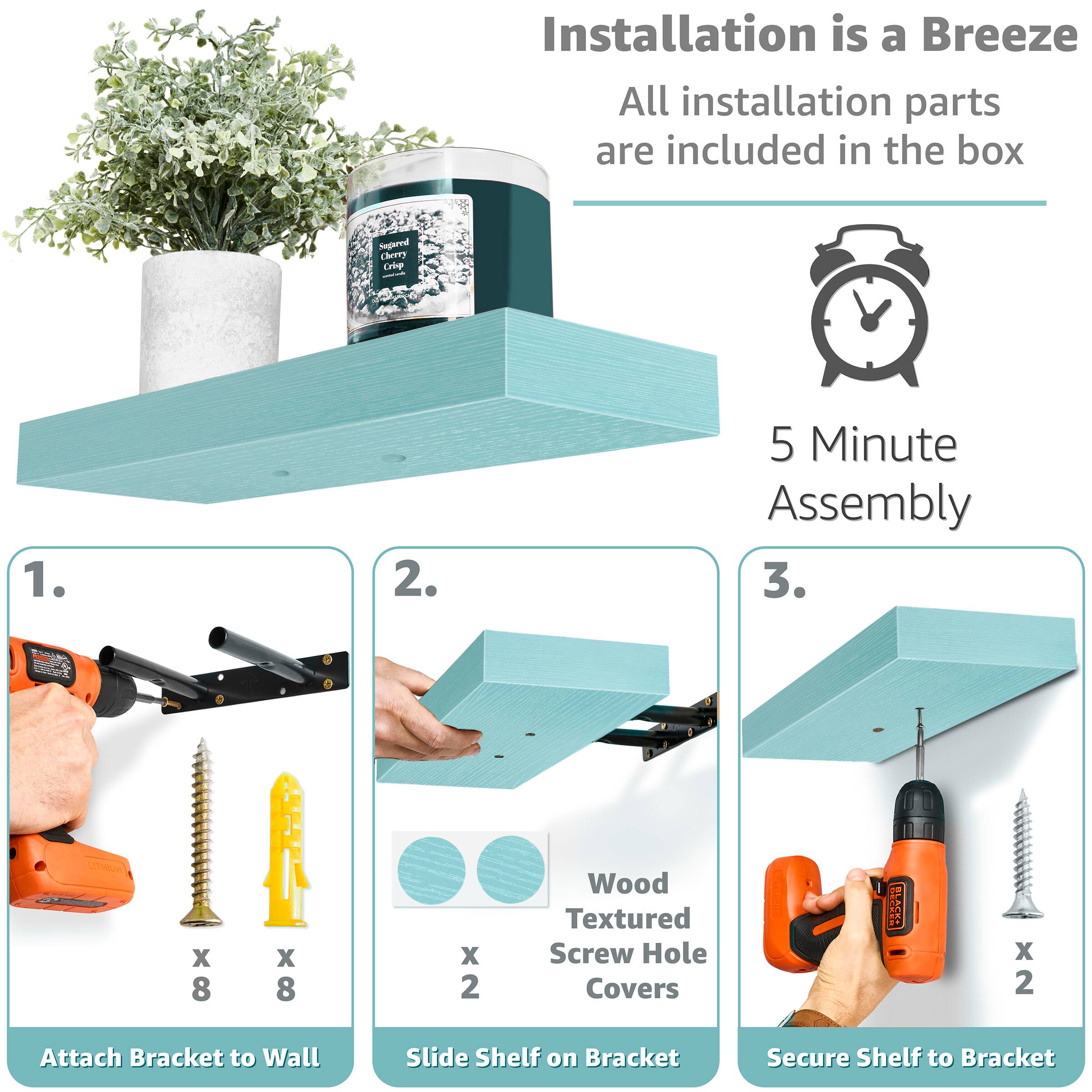 Installation is a Breeze  
All installation parts are included in the box  

5 Minute Assembly  

1. Attach Bracket to Wall  
   - 8 x Wood Textured Screw Hole Covers  
   - 8 x Screws  

2. Slide Shelf on Bracket  
   - 2 x Wood Textured Screw Hole Covers  

3. Secure Shelf to Bracket  
   - 2 x Screws