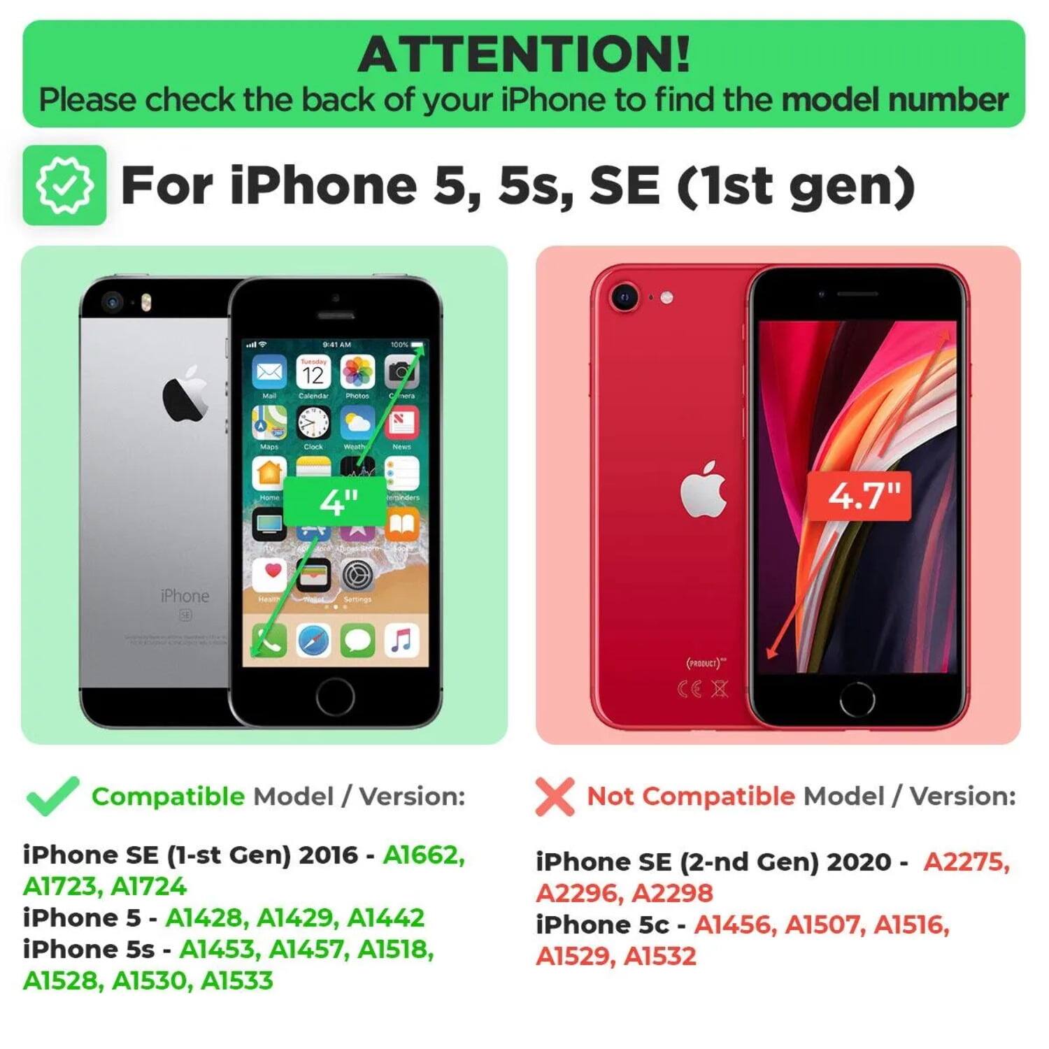 ATTENTION!  
Please check the back of your iPhone to find the model number  

For iPhone 5, 5s, SE (1st gen)  

Compatible Model / Version:  
iPhone SE (1st Gen) 2016 - A1662, A1723, A1724  
iPhone 5 - A1428, A1429, A1442  
iPhone 5s - A1453, A1457, A1518, A1528, A1530, A1533  

Not Compatible Model / Version:  
iPhone SE (2nd Gen) 2020 - A2275, A2296, A2298  
iPhone 5c - A1456, A1507, A1516, A1529, A1532