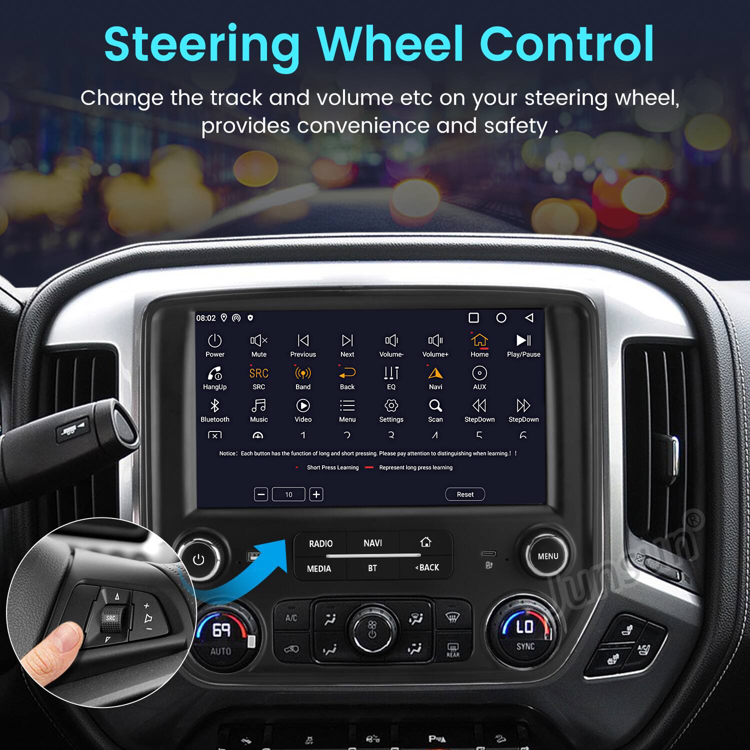 Steering Wheel Control

Change the track and volume etc on your steering wheel, provides convenience and safety.

08:02 Power Mute Previous Next Volume- Volume+ Home Play/Pause Bluetooth Music Video Menu Settings Scan StepDown StepDown Notice: Each button has the function of long and short pressing - Short Press Learning - Please pay attention to distinguishing when learning! - Represent long press learning

RADIO NAVI MEDIA BT BACK

69 AUTO

LO SYNC

A/C

P