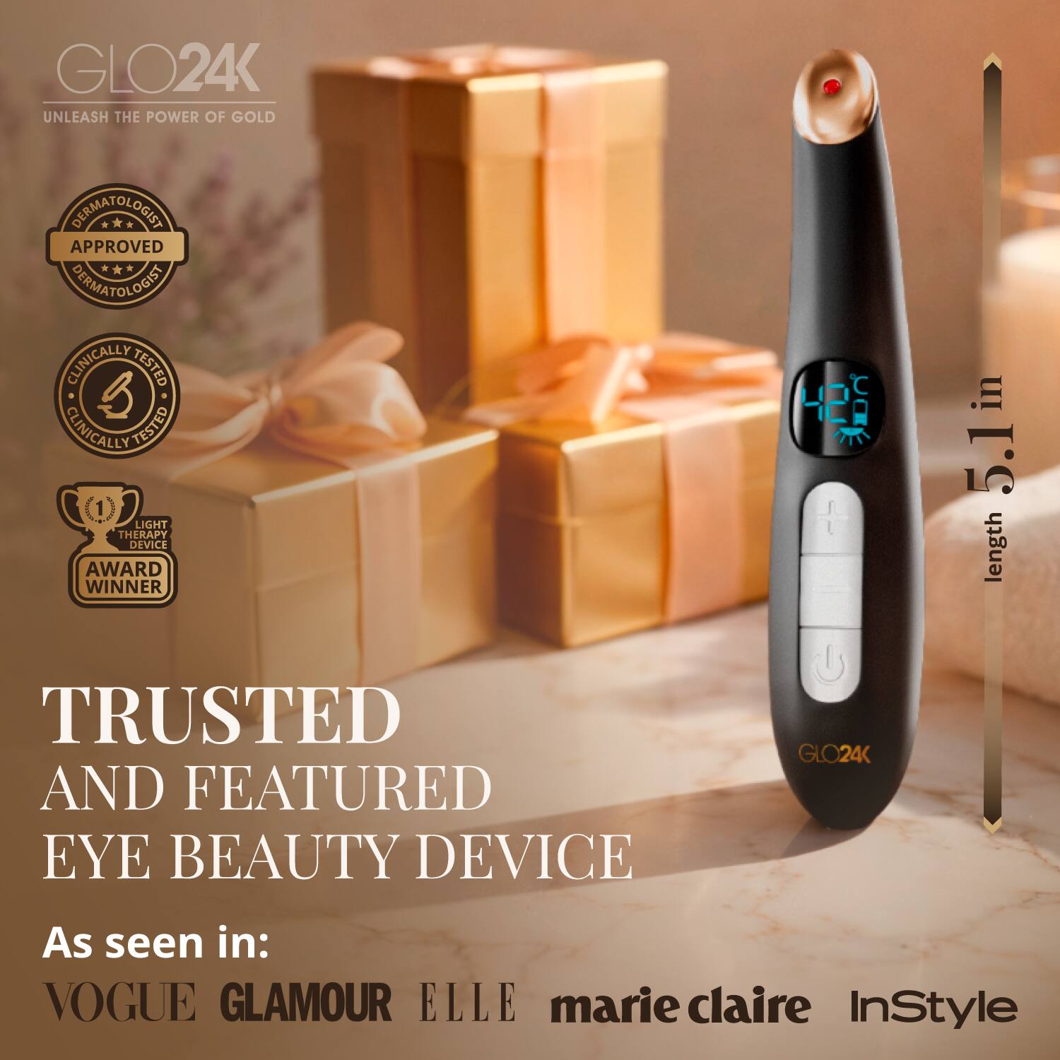 GLO24K  
UNLEASH THE POWER OF GOLD  

DERMATOLOGIST APPROVED  
CLINICALLY TESTED  
LIGHT THERAPY DEVICE  
AWARD WINNER  

TRUSTED AND FEATURED EYE BEAUTY DEVICE  

As seen in:  
VOGUE  
GLAMOUR  
ELLE  
marie claire  
InStyle