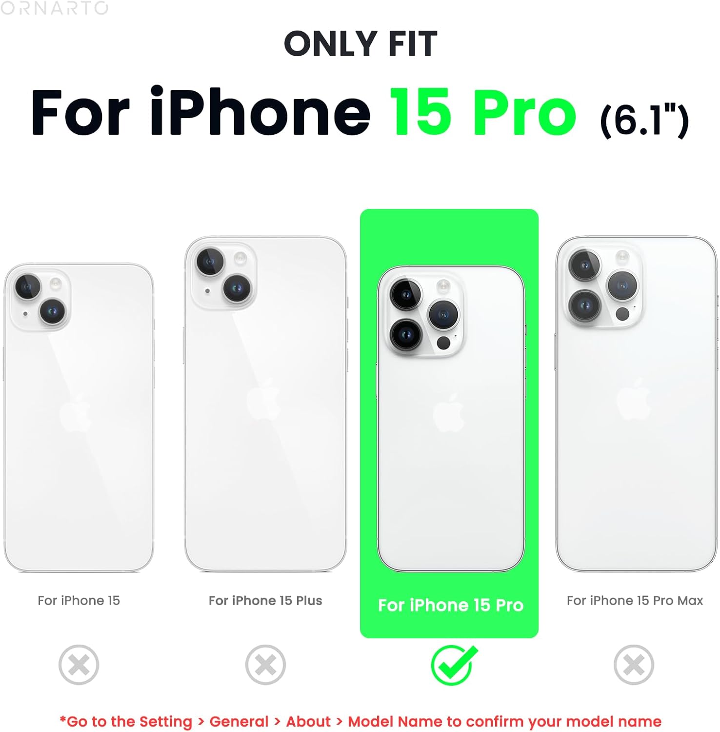 ORNARTO ONLY FIT For iPhone 15 Pro (6.1") For iPhone 15 For iPhone 15 Plus For iPhone 15 Pro For iPhone 15 Pro Max X x X *Go to the Setting > General > About > Model Name to confirm your model name