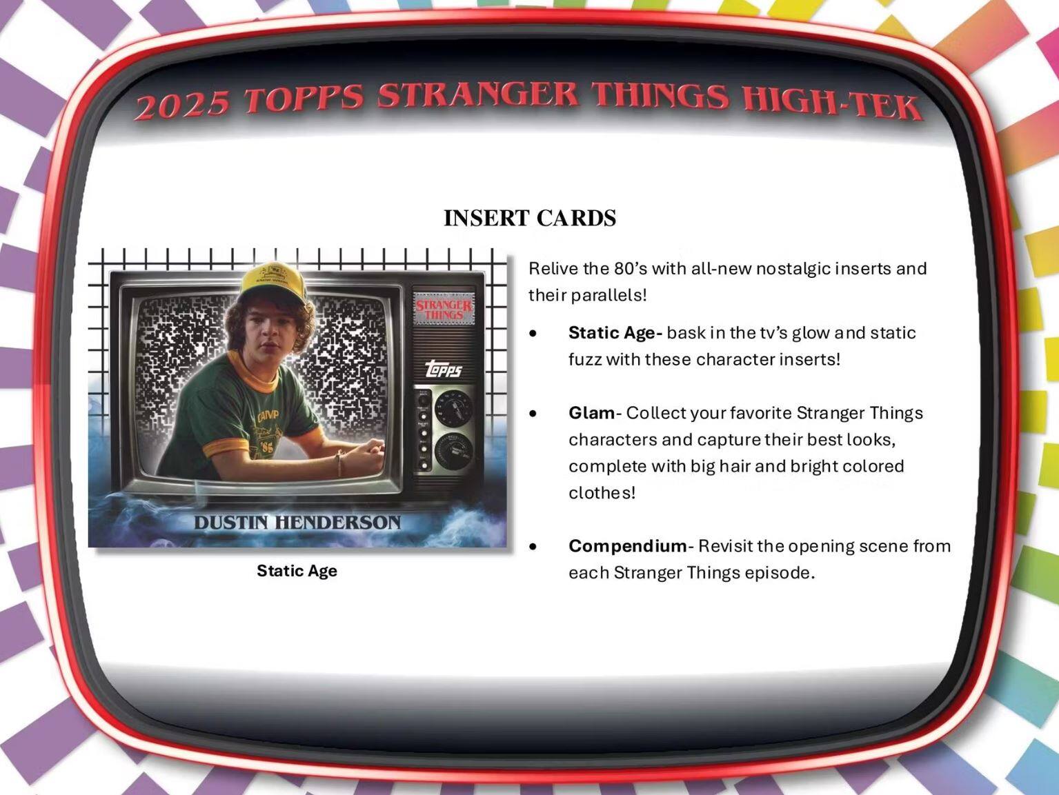 2025 TOPPS STRANGER THINGS HIGH-TEK

INSERT CARDS

Relive the 80's with all-new nostalgic inserts and their parallels!

- Static Age - bask in the tv's glow and static fuzz with these character inserts!
- Glam - Collect your favorite Stranger Things characters and capture their best looks, complete with big hair and bright colored clothes!
- Compendium - Revisit the opening scene from each Stranger Things episode.

DUSTIN HENDERSON  
Static Age