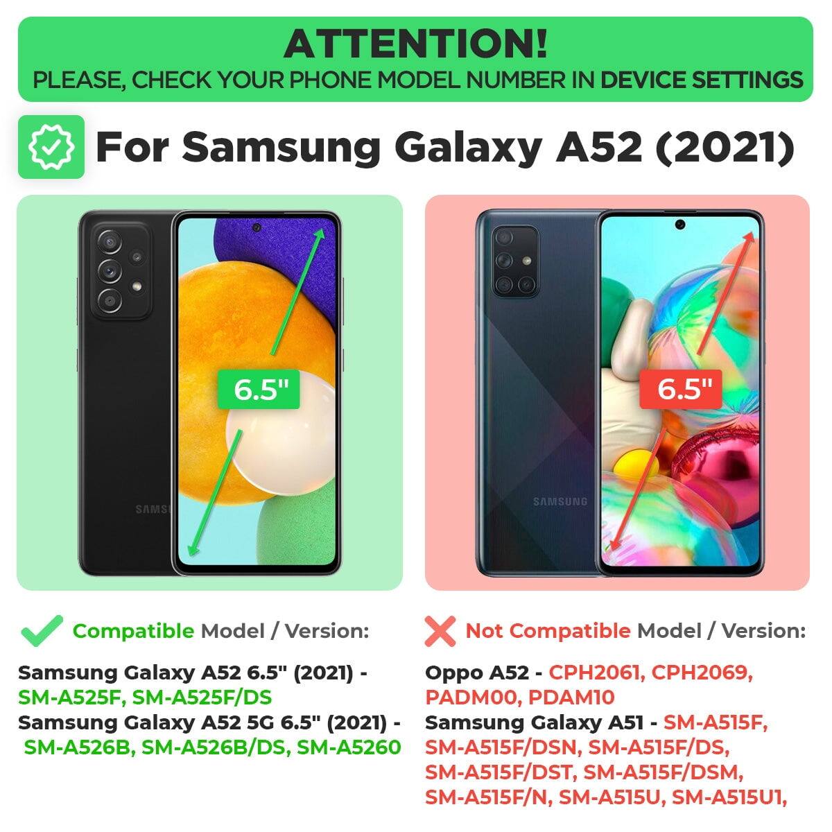 ATTENTION! PLEASE, CHECK YOUR PHONE MODEL NUMBER IN DEVICE SETTINGS

For Samsung Galaxy A52 (2021)

Compatible Model / Version:
- Samsung Galaxy A52 6.5" (2021) - SM-A525F, SM-A525F/DS
- Samsung Galaxy A52 5G 6.5" (2021) - SM-A526B, SM-A526B/DS, SM-A5260

Not Compatible Model / Version:
- Oppo A52 - CPH2061, CPH2069, PADMOO, PDAM10
- Samsung Galaxy A51 - SM-A515F, SM-A515F/DSN, SM-A515F/DS, SM-A515F/DST, SM-A515F/DSM, SM-A515F/N, SM-A515U, SM-A515U1